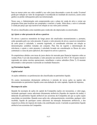 base no menor entre seu valor contábil e seu valor justo descontado o custo de venda. Eventual
perda por redução ao valor de recuperação é reconhecida no resultado do exercício, assim como
ganhos ou perdas subsequentes pela sua remensuração.

Nesse caso, a Administração está comprometida com o plano de venda do ativo e existe um
programa firme para localizar um comprador e concluir a venda. Além disso, o ativo é colocado
à venda por preço que seja razoável em relação ao seu valor justo corrente.

Os ativos classificados como mantidos para venda não são depreciados ou amortizados.

(p) Ajuste a valor presente de ativos e passivos

Os ativos e passivos monetários de longo prazo são atualizados monetariamente e, portanto,
estão ajustados pelo seu valor presente. O ajuste a valor presente de ativos e passivos monetários
de curto prazo é calculado, e somente registrado, se considerado relevante em relação as
demonstrações contábeis tomadas em conjunto. Para fins de registro e determinação de
relevância, o ajuste a valor presente é calculado levando em consideração os fluxos de caixa
contratuais e a taxa de juros aplicável, dos respectivos ativos e passivos.

Os empréstimos obtidos com taxas de juros abaixo do mercado para financiar impostos sobre as
vendas (Nota 3 (y)) são descontados a valor presente nos termos do IAS nº 20. O ajuste inicial é
registrado em outras receitas operacionais, semelhante a outros subsídios (Nota 7). O montate
descontado a valor presente é acrescido ao resultado financeiro.

(q) Patrimônio líquido

Capital social

As ações ordinárias e as preferenciais são classificadas no patrimônio líquido.

Os custos incrementais diretamente atribuíveis à emissão de novas ações ou opções são
demonstrados no patrimônio líquido como uma dedução do valor captado, líquido de impostos.

Recompra de ações

Quando há recompra de ações do capital da Companhia (ações em tesouraria), o valor pago,
incluindo quaisquer custos adicionais diretamente atribuíveis (líquidos do imposto de renda), é
deduzido do patrimônio líquido atribuível aos acionistas da Companhia até que as ações sejam
canceladas ou reemitidas. Quando essas ações são, subsequentemente, reemitidas, qualquer valor
recebido, líquido de quaisquer custos adicionais da transação diretamente atribuíveis, e dos
respectivos efeitos do imposto de renda e da contribuição social, é incluído no patrimônio líquido
atribuível aos acionistas da Companhia.




                                               F-27
 