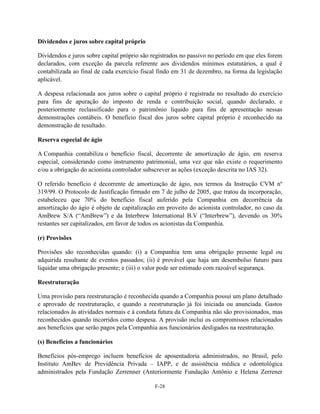Dividendos e juros sobre capital próprio

Dividendos e juros sobre capital próprio são registrados no passivo no período em que eles forem
declarados, com exceção da parcela referente aos dividendos mínimos estatutários, a qual é
contabilizada ao final de cada exercício fiscal findo em 31 de dezembro, na forma da legislação
aplicável.

A despesa relacionada aos juros sobre o capital próprio é registrada no resultado do exercício
para fins de apuração do imposto de renda e contribuição social, quando declarado, e
posteriormente reclassificado para o patrimônio líquido para fins de apresentação nessas
demonstrações contábeis. O benefício fiscal dos juros sobre capital próprio é reconhecido na
demonstração de resultado.

Reserva especial de ágio

A Companhia contabiliza o benefício fiscal, decorrente de amortização de ágio, em reserva
especial, considerando como instrumento patrimonial, uma vez que não existe o requerimento
e/ou a obrigação do acionista controlador subscrever as ações (exceção descrita no IAS 32).

O referido benefício é decorrente de amortização de ágio, nos termos da Instrução CVM nº
319/99. O Protocolo de Justificação firmado em 7 de julho de 2005, que tratou da incorporação,
estabeleceu que 70% do benefício fiscal auferido pela Companhia em decorrência da
amortização do ágio é objeto de capitalização em proveito do acionista controlador, no caso da
AmBrew S/A (―AmBrew‖) e da Interbrew International B.V (―Interbrew‖), devendo os 30%
restantes ser capitalizados, em favor de todos os acionistas da Companhia.

(r) Provisões

Provisões são reconhecidas quando: (i) a Companhia tem uma obrigação presente legal ou
adquirida resultante de eventos passados; (ii) é provável que haja um desembolso futuro para
liquidar uma obrigação presente; e (iii) o valor pode ser estimado com razoável segurança.

Reestruturação

Uma provisão para reestruturação é reconhecida quando a Companhia possui um plano detalhado
e aprovado de reestruturação, e quando a reestruturação já foi iniciada ou anunciada. Gastos
relacionados às atividades normais e à conduta futura da Companhia não são provisionados, mas
reconhecidos quando incorridos como despesa. A provisão inclui os compromissos relacionados
aos benefícios que serão pagos pela Companhia aos funcionários desligados na reestruturação.

(s) Benefícios a funcionários

Benefícios pós-emprego incluem benefícios de aposentadoria administrados, no Brasil, pelo
Instituto AmBev de Previdência Privada – IAPP, e de assistência médica e odontológica
administrados pela Fundação Zerrenner (Anteriormente Fundação Antônio e Helena Zerrener

                                              F-28
 