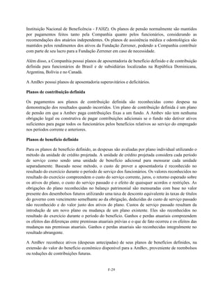 Instituição Nacional de Beneficência - FAHZ). Os planos de pensão normalmente são mantidos
por pagamentos feitos tanto pela Companhia quanto pelos funcionários, considerando as
recomendações dos atuários independentes. Os planos de assistência médica e odontológica são
mantidos pelos rendimentos dos ativos da Fundação Zerrener, podendo a Companhia contribuir
com parte de seu lucro para a Fundação Zerrener em caso de necessidade.

Além disso, a Companhia possui planos de aposentadoria de benefício definido e de contribuição
definida para funcionários do Brasil e de subsidiárias localizadas na República Dominicana,
Argentina, Bolívia e no Canadá.

A AmBev possui planos de aposentadoria superavitários e deficitários.

Planos de contribuição definida

Os pagamentos aos planos de contribuição definida são reconhecidas como despesa na
demonstração dos resultados quando incorridos. Um plano de contribuição definida é um plano
de pensão em que a Ambev paga contribuições fixas a um fundo. A Ambev não tem nenhuma
obrigação legal ou construtiva de pagar contribuições adicionais se o fundo não detiver ativos
suficientes para pagar todos os funcionários pelos benefícios relativos ao serviço do empregado
nos períodos corrente e anteriores.

Planos de benefício definido

Para os planos de benefício definido, as despesas são avaliadas por plano individual utilizando o
método da unidade de crédito projetada. A unidade de crédito projetada considera cada período
de serviço como sendo uma unidade de benefício adicional para mensurar cada unidade
separadamente. Baseado nesse método, o custo de prover a aposentadoria é reconhecido no
resultado do exercício durante o período de serviço dos funcionários. Os valores reconhecidos no
resultado do exercício compreendem o custo do serviço corrente, juros, o retorno esperado sobre
os ativos do plano, o custo do serviço passado e o efeito de quaisquer acordos e restrições. As
obrigações do plano reconhecidas no balanço patrimonial são mensuradas com base no valor
presente dos desembolsos futuros utilizando uma taxa de desconto equivalente às taxas de títulos
do governo com vencimento semelhante ao da obrigação, deduzidas do custo de serviço passado
não reconhecido e do valor justo dos ativos do plano. Custos de serviço passado resultam da
introdução de um novo plano ou mudança de um plano existente. Eles são reconhecidos no
resultado do exercício durante o período do benefício. Ganhos e perdas atuariais compreendem
os efeitos das diferenças entre premissas atuariais prévias e o que de fato ocorreu e os efeitos das
mudanças nas premissas atuariais. Ganhos e perdas atuariais são reconhecidas integralmente no
resultado abrangente.

A AmBev reconhece ativos (despesas antecipadas) de seus planos de benefícios definidos, na
extensão do valor do benefício econômico disponível para a AmBev, proveniente de reembolsos
ou reduções de contribuições futuras.


                                               F-29
 