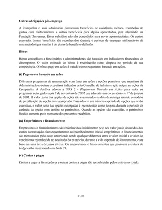 Outras obrigações pós-emprego

A Companhia e suas subsidiárias patrocinam benefícios de assistência médica, reembolso de
gastos com medicamentos e outros benefícios para alguns aposentados, por intermédio da
Fundação Zerrenner. Esses subsídios não são concedidos para novas aposentadorias. Os custos
esperados desses benefícios são reconhecidos durante o período de emprego utilizando-se de
uma metodologia similar à do plano de benefício definido.

Bônus

Bônus concedidos a funcionários e administradores são baseados em indicadores financeiros de
desempenho. O valor estimado do bônus é reconhecido como despesa no período de sua
competência. O bônus pago em ações é tratado como pagamento baseado em ações.

(t) Pagamento baseado em ações

Diferentes programas de remuneração com base em ações e opções permitem que membros da
Administração e outros executivos indicados pelo Conselho de Administração adquiram ações da
Companhia. A AmBev adotou a IFRS 2 - Pagamento Baseado em Ações para todos os
programas outorgados após 7 de novembro de 2002 que não estavam encerrados em 1º de janeiro
de 2007. O valor justo das opções de ações são mensurados na data da outorga usando o modelo
de precificação de opção mais apropriado. Baseado em um número esperado de opções que serão
exercidas, o valor justo das opções outorgadas é reconhecido como despesa durante o período de
carência da opção com crédito no patrimônio. Quando as opções são exercidas, o patrimônio
líquido aumenta pelo montante dos proventos recebidos.

(u) Empréstimos e financiamentos

Empréstimos e financiamentos são reconhecidos inicialmente pelo seu valor justo deduzidos dos
custos da transação. Subsequentemente ao reconhecimento inicial, empréstimos e financiamentos
são mensurados pelo custo amortizado sendo qualquer diferença entre o valor inicial e o valor do
vencimento reconhecida no resultado do exercício, durante a vida esperada do instrumento, com
base em uma taxa de juros efetiva. Os empréstimos e financiamentos que possuem estrutura de
hedge estão mencionados na Nota 28.

(v) Contas a pagar

Contas a pagar a fornecedores e outras contas a pagar são reconhecidas pelo custo amortizado.




                                              F-30
 