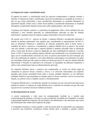 (w) Imposto de renda e contribuição social

O imposto de renda e a contribuição social do exercício compreendem o imposto corrente e
diferido. O imposto de renda e contribuição social são reconhecidos no resultado do exercício, a
não ser que esteja relacionado a itens reconhecidos diretamente no resultado abrangente ou
patrimônio líquido. Nestes casos o efeito fiscal também é reconhecido diretamente no resultado
abrangente ou patrimônio líquido (exceto juros sobre capital próprio, vide item (q)).

A despesa com imposto corrente é a expectativa de pagamento sobre o lucro tributável do ano,
utilizando a taxa nominal aprovada ou substancialmente aprovada na data do balanço
patrimonial, e qualquer ajuste de imposto a pagar relacionado a exercícios anteriores.

De acordo com a IAS 12 - Imposto de Renda, o imposto diferido é reconhecido utilizando o
método do balanço patrimonial. Isto significa que, considerando os requerimentos da IAS 12,
para as diferenças tributáveis e dedutíveis de natureza temporária entre as bases fiscais e
contábeis de ativos e passivos, é reconhecido o imposto diferido ativo ou passivo. De acordo
com esse método, a provisão para o imposto diferido é também calculada sobre as diferenças
entre o valor justo de ativos e passivos adquiridos em uma combinação de negócios e sua base
fiscal. A IAS 12 prevê que nenhum imposto diferido seja reconhecido (i) no reconhecimento do
ágio; (ii) no reconhecimento inicial de um ativo ou passivo proveniente de uma transação que
não a de combinação de negócio; e (iii) sobre diferenças relacionadas a investimentos em ações
de controladas, desde que não sejam revertidos no futuro previsível. O valor do imposto diferido
determinado é baseado na expectativa de realização ou liquidação da diferença temporária e
utiliza a taxa nominal aprovada ou substancialmente aprovada.

Os impostos diferidos ativos e passivos são compensados se existir um direito legal de
compensar os passivos fiscais correntes e ativos, e se estiverem relacionados aos impostos
lançados pela mesma autoridade fiscal sobre a mesma entidade tributável, ou em diferentes
entidades tributáveis que pretendam ou liquidar passivos fiscais correntes e ativos em uma base
líquida, ou realizar o ativo e liquidar o passivo simultaneamente.

O imposto diferido ativo é reconhecido somente na extensão em que é provável que haja lucros
tributáveis futuros. O imposto de renda diferido ativo é reduzido na extensão em que não mais
seja provável a ocorrência de lucros tributáveis futuros.

(x) Reconhecimento de receita

A receita compreende o valor justo da contraprestação recebida ou a receber pela
comercialização de produtos e serviços no curso normal das atividades da Companhia. A receita
é apresentada líquida dos impostos, das devoluções, dos abatimentos e dos descontos, bem como
das eliminações das vendas entre empresas do grupo.

A Companhia reconhece a receita quando o valor da receita pode ser mensurado com segurança,
é provável que benefícios econômicos futuros fluirão para a entidade e quando critérios


                                              F-31
 