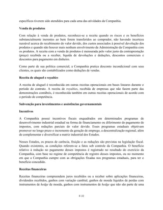 específicos tiverem sido atendidos para cada uma das atividades da Companhia.

Venda de produtos

Com relação à venda de produtos, reconhece-se a receita quando os riscos e os benefícios
substancialmente inerentes ao bem forem transferidos ao comprador, não havendo incerteza
razoável acerca do recebimento do valor devido, dos custos associados à possível devolução dos
produtos e quando não houver mais nenhum envolvimento da Administração da Companhia com
os produtos. A receita com a venda de produtos é mensurada pelo valor justo da contraprestação
(preço) recebida ou a receber, líquida de devoluções e deduções, descontos comerciais e
descontos para pagamento em dinheiro.

Como parte de sua politica comercial, a Companhia pratica desconto incondicional com seus
clientes, os quais são contabilizados como deduções de vendas.

Receita de aluguel e royalties

A receita de aluguel é reconhecida em outras receitas operacionais em bases lineares durante o
período do contrato. A receita de royalties, recebida de empresas que não fazem parte das
demonstrações contábeis, é reconhecida também em outras receitas operacionais de acordo com
o período de competência.

Subvenção para investimentos e assistências governamentais

Incentivos

A Companhia possui incentivos fiscais enquadrados em determinados programas de
desenvolvimento industrial estadual na forma de financiamento ou diferimento do pagamento de
impostos, com reduções parciais do valor devido. Esses programas estaduais objetivam
promover no longo prazo o incremento da geração de emprego, a descentralização regional, além
de complementar e diversificar a matriz industrial dos Estados.

Nesses Estados, os prazos de carência, fruição e as reduções são previstas na legislação fiscal.
Quando existentes, as condições referem-se a fatos sob controle da Companhia. O benefício
relativo à redução no pagamento desses impostos é registrado no resultado do exercício da
Companhia, com base no regime de competência de registro desses impostos, ou no momento
em que a Companhia cumpre com as obrigações fixadas nos programas estaduais, para ter o
benefício concedido.

Receitas financeiras

Receitas financeiras compreendem juros recebidos ou a receber sobre aplicações financeiras,
dividendos recebidos, ganhos com variação cambial, ganhos de moeda líquidos de perdas com
instrumentos de hedge de moeda, ganhos com instrumentos de hedge que não são parte de uma


                                              F-32
 