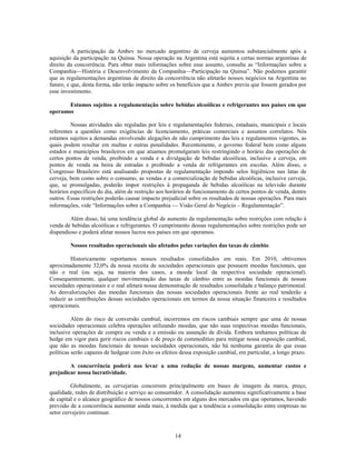 A participação da Ambev no mercado argentino de cerveja aumentou substancialmente após a
aquisição da participação na Quinsa. Nossa operação na Argentina está sujeita a certas normas argentinas de
direito da concorrência. Para obter mais informações sobre esse assunto, consulte as ―Informações sobre a
Companhia—História e Desenvolvimento da Companhia—Participação na Quinsa‖. Não podemos garantir
que as regulamentações argentinas de direito da concorrência não afetarão nossos negócios na Argentina no
futuro, e que, desta forma, não terão impacto sobre os benefícios que a Ambev previu que fossem gerados por
esse investimento.

       Estamos sujeitos a regulamentação sobre bebidas alcoólicas e refrigerantes nos países em que
operamos

         Nossas atividades são reguladas por leis e regulamentações federais, estaduais, municipais e locais
referentes a questões como exigências de licenciamento, práticas comerciais e assuntos correlatos. Nós
estamos sujeitos a demandas envolvendo alegações de não cumprimento das leis e regulamentos vigentes, as
quais podem resultar em multas e outras penalidades. Recentemente, o governo federal bem como alguns
estados e municípios brasileiros em que atuamos promulgaram leis restringindo o horário das operações de
certos pontos de venda, proibindo a venda e a divulgação de bebidas alcoólicas, inclusive a cerveja, em
pontos de venda na beira de estradas e proibindo a venda de refrigerantes em escolas. Além disso, o
Congresso Brasileiro está analisando propostas de regulamentação impondo selos higiênicos nas latas de
cerveja, bem como sobre o consumo, as vendas e a comercialização de bebidas alcoólicas, inclusive cerveja,
que, se promulgadas, poderão impor restrições à propaganda de bebidas alcoólicas na televisão durante
horários específicos do dia, além de restrição aos horários de funcionamento de certos pontos de venda, dentre
outros. Essas restrições poderão causar impacto prejudicial sobre os resultados de nossas operações. Para mais
informações, vide ―Informações sobre a Companhia         Visão Geral do Negócio – Regulamentação‖.

        Além disso, há uma tendência global de aumento da regulamentação sobre restrições com relação à
venda de bebidas alcoólicas e refrigerantes. O cumprimento dessas regulamentações sobre restrições pode ser
dispendioso e poderá afetar nossos lucros nos países em que operamos.

        Nossos resultados operacionais são afetados pelas variações das taxas de câmbio.

         Historicamente reportamos nossos resultados consolidados em reais. Em 2010, obtivemos
aproximadamente 32,0% da nossa receita de sociedades operacionais que possuem moedas funcionais, que
não o real (ou seja, na maioria dos casos, a moeda local da respectiva sociedade operacional).
Consequentemente, qualquer movimentação das taxas de câmbio entre as moedas funcionais de nossas
sociedades operacionais e o real afetará nossa demonstração de resultados consolidada e balanço patrimonial.
As desvalorizações das moedas funcionais das nossas sociedades operacionais frente ao real tenderão a
reduzir as contribuições dessas sociedades operacionais em termos da nossa situação financeira e resultados
operacionais.

          Além do risco de conversão cambial, incorremos em riscos cambiais sempre que uma de nossas
sociedades operacionais celebra operações utilizando moedas, que não suas respectivas moedas funcionais,
inclusive operações de compra ou venda e a emissão ou assunção de dívida. Embora tenhamos políticas de
hedge em vigor para gerir riscos cambiais e de preço de commodities para mitigar nossa exposição cambial,
que não as moedas funcionais de nossas sociedades operacionais, não há nenhuma garantia de que essas
políticas serão capazes de hedgear com êxito os efeitos dessa exposição cambial, em particular, a longo prazo.

        A concorrência poderá nos levar a uma redução de nossas margens, aumentar custos e
prejudicar nossa lucratividade.

         Globalmente, as cervejarias concorrem principalmente em bases de imagem da marca, preço,
qualidade, redes de distribuição e serviço ao consumidor. A consolidação aumentou significativamente a base
de capital e o alcance geográfico de nossos concorrentes em alguns dos mercados em que operamos, havendo
previsão de a concorrência aumentar ainda mais, à medida que a tendência a consolidação entre empresas no
setor cervejeiro continuar.



                                                     14
 