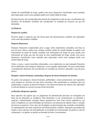 relação de contabilidade de hedge, ganhos com ativos financeiros classificados como mantidos
para negociação, assim como qualquer ganho com inefetividade de hedge.

Receitas de juros são reconhecidas pelo período de competência a não ser que o recebimento seja
duvidoso. Os dividendos recebidos são reconhecidos no resultado do exercício em que são
declarados.

(y) Despesas

Despesa de royalties

Royalties pagos a empresas que não fazem parte das demonstrações contábeis são registrados
como custo dos produtos vendidos.

Despesas financeiras

Despesas financeiras compreendem juros a pagar sobre empréstimos calculados com base na
taxa de juros efetiva, perdas com variação cambial, perdas de moeda líquidas de ganhos com
instrumentos de hedge de moeda, resultado com instrumentos de hedge de juros, perdas com
instrumento de hedge que não são parte de uma contabilização de hedge, perdas com ativos
financeiros classificados como mantidos para negociação, assim como qualquer perda com
inefetividade de hedge.

Todos os juros e custos incorridos relacionados a um empréstimo ou uma transação financeira
são reconhecidos como despesas financeiras, exceto quando capitalizados. Os juros relacionados
a arrendamento financeiro são reconhecidos no resultado do exercício utilizando a taxa de juros
efetiva.

Pesquisa e desenvolvimento, marketing e despesas de desenvolvimento de sistemas

Os gastos com pesquisa e desenvolvimento, publicidade e custos promocionais são registrados
como despesa no exercício em que forem incorridos. Não satisfazendo as condições para sua
capitalização, os gastos de desenvolvimento e com desenvolvimento de sistemas são registrados
à conta de despesa no exercício em que forem incorridos.

(z) Receitas (despesas) especiais

Itens especiais são aqueles que, no julgamento da administração precisam ser divulgadas por
força da sua dimensão ou incidência. Para determinar se um acontecimento ou transação é
especial, a administração considera fatores quantitativos, bem como fatores qualitativos, tais
como a freqüência ou a previsibilidade da ocorrência e do potencial de impacto sobre a variação
dos lucros ou prejuízos. Esses itens são divulgados na demonstração dos resultados consolidados
ou separadamente nas notas explicativas das demonstrações contábeis. Operações que podem dar
origem a itens especiais são principalmente as atividades de reestruturação, de perda no valor de
recuperação, e os ganhos ou perdas na alienação de bens e investimentos.

                                              F-33
 