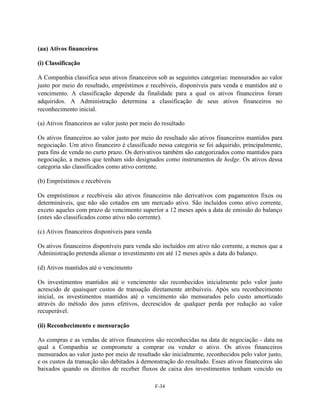 (aa) Ativos financeiros

(i) Classificação

A Companhia classifica seus ativos financeiros sob as seguintes categorias: mensurados ao valor
justo por meio do resultado, empréstimos e recebíveis, disponíveis para venda e mantidos até o
vencimento. A classificação depende da finalidade para a qual os ativos financeiros foram
adquiridos. A Administração determina a classificação de seus ativos financeiros no
reconhecimento inicial.

(a) Ativos financeiros ao valor justo por meio do resultado

Os ativos financeiros ao valor justo por meio do resultado são ativos financeiros mantidos para
negociação. Um ativo financeiro é classificado nessa categoria se foi adquirido, principalmente,
para fins de venda no curto prazo. Os derivativos também são categorizados como mantidos para
negociação, a menos que tenham sido designados como instrumentos de hedge. Os ativos dessa
categoria são classificados como ativo corrente.

(b) Empréstimos e recebíveis

Os empréstimos e recebíveis são ativos financeiros não derivativos com pagamentos fixos ou
determináveis, que não são cotados em um mercado ativo. São incluídos como ativo corrente,
exceto aqueles com prazo de vencimento superior a 12 meses após a data de emissão do balanço
(estes são classificados como ativo não corrente).

(c) Ativos financeiros disponíveis para venda

Os ativos financeiros disponíveis para venda são incluídos em ativo não corrente, a menos que a
Administração pretenda alienar o investimento em até 12 meses após a data do balanço.

(d) Ativos mantidos até o vencimento

Os investimentos mantidos até o vencimento são reconhecidos inicialmente pelo valor justo
acrescido de quaisquer custos de transação diretamente atribuíveis. Após seu reconhecimento
inicial, os investimentos mantidos até o vencimento são mensurados pelo custo amortizado
através do método dos juros efetivos, decrescidos de qualquer perda por redução ao valor
recuperável.

(ii) Reconhecimento e mensuração

As compras e as vendas de ativos financeiros são reconhecidas na data de negociação - data na
qual a Companhia se compromete a comprar ou vender o ativo. Os ativos financeiros
mensurados ao valor justo por meio de resultado são inicialmente, reconhecidos pelo valor justo,
e os custos da transação são debitados à demonstração do resultado. Esses ativos financeiros são
baixados quando os direitos de receber fluxos de caixa dos investimentos tenham vencido ou

                                                F-34
 