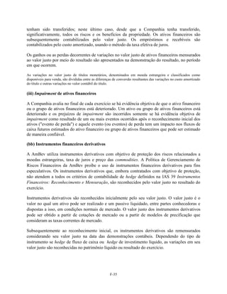 tenham sido transferidos; neste último caso, desde que a Companhia tenha transferido,
significativamente, todos os riscos e os benefícios da propriedade. Os ativos financeiros são
subsequentemente contabilizados pelo valor justo. Os empréstimos e recebíveis são
contabilizados pelo custo amortizado, usando o método da taxa efetiva de juros.

Os ganhos ou as perdas decorrentes de variações no valor justo de ativos financeiros mensurados
ao valor justo por meio do resultado são apresentados na demonstração do resultado, no período
em que ocorrem.

As variações no valor justo de títulos monetários, denominados em moeda estrangeira e classificados como
disponíveis para venda, são divididas entre as diferenças de conversão resultantes das variações no custo amortizado
do título e outras variações no valor contábil do título.

(iii) Impairment de ativos financeiros

A Companhia avalia no final de cada exercício se há evidência objetiva de que o ativo financeiro
ou o grupo de ativos financeiros está deteriorado. Um ativo ou grupo de ativos financeiros está
deteriorado e os prejuízos de impairment são incorridos somente se há evidência objetiva de
impairment como resultado de um ou mais eventos ocorridos após o reconhecimento inicial dos
ativos ("evento de perda") e aquele evento (ou eventos) de perda tem um impacto nos fluxos de
caixa futuros estimados do ativo financeiro ou grupo de ativos financeiros que pode ser estimado
de maneira confiável.

(bb) Instrumentos financeiros derivativos

A AmBev utiliza instrumentos derivativos com objetivo de proteção dos riscos relacionados a
moedas estrangeiras, taxa de juros e preço das commodities. A Política de Gerenciamento de
Riscos Financeiros da AmBev proíbe o uso de instrumentos financeiros derivativos para fins
especulativos. Os instrumentos derivativos que, embora contratados com objetivo de proteção,
não atendem a todos os critérios de contabilidade de hedge definidos na IAS 39 Instrumentos
Financeiros: Reconhecimento e Mensuração, são reconhecidos pelo valor justo no resultado do
exercício.

Instrumentos derivativos são reconhecidos inicialmente pelo seu valor justo. O valor justo é o
valor no qual um ativo pode ser realizado e um passivo liquidado, entre partes conhecedoras e
dispostas a isso, em condições normais de mercado. O valor justo dos instrumentos derivativos
pode ser obtido a partir de cotações de mercado ou a partir de modelos de precificação que
consideram as taxas correntes de mercado.

Subsequentemente ao reconhecimento inicial, os instrumentos derivativos são remensurados
considerando seu valor justo na data das demonstrações contábeis. Dependendo do tipo de
instrumento se hedge de fluxo de caixa ou hedge de investimento líquido, as variações em seu
valor justo são reconhecidas no patrimônio líquido ou resultado do exercício.




                                                       F-35
 