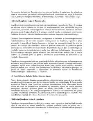 Os conceitos de hedge de fluxo de caixa, investimento líquido e de valor justo são aplicados a
todos os instrumentos que atendem aos requerimentos de contabilidade de hedge definidos na
IAS 39, como por exemplo a manutenção da documentação requerida e a efetividade do hedge.

(i) Contabilização do hedge de fluxo de caixa

Quando um instrumento financeiro derivativo protege contra à exposição dos fluxos de caixa de
um ativo ou passivo reconhecido, do risco em moeda estrangeira e de oscilação de preços de
commodities, associados a um compromisso firme ou de uma transação prevista de realização
altamente provável, a parcela efetiva de qualquer resultado (ganho ou perda) com o instrumento
financeiro derivativo é reconhecida diretamente no resultado abrangente (reservas de hedge).

Quando o firme compromisso em moeda estrangeira ou os resultados de transações previstas no
reconhecimento de um ativo não financeiro ou um passivo não financeiro, o ganho ou perda
acumulado é removido do Lucro abrangente e incluído na mensuração inicial do ativo ou
passivo. Se o hedge está associado a ativos ou passivos financeiros, os ganhos ou perdas
acumulados do instrumento são reclassificados do patrimônio líquido para a demonstração de
resultados no mesmo exercício durante o qual o risco (objeto do hedge) impacta a demonstração
de resultados (por exemplo, quando a despesa com juros variáveis é reconhecida). A parcela
inefetiva de qualquer ganho ou perda é reconhecida imediatamente na demonstração de
resultados do exercício.

Quando um instrumento de hedge ou uma relação de hedge são extintos mas ainda espera-se que
a transação protegida ocorrerá, os ganhos e perdas acumulados (naquele ponto) permanecem no
patrimônio líquido, sendo reclassificados de acordo com a prática acima, quando a transação
protegida ocorrer. Não havendo mais probabilidade de ocorrência da transação protegida, os
ganhos ou perdas acumulados e reconhecidos no patrimônio líquido são reconhecidos
imediatamente para a demonstração de resultados.

(ii) Contabilização do hedge de investimento líquido

Hedges de investimentos líquidos em operações no exterior, inclusive hedge de item monetário
que são contabilizados como parte do investimento líquido, são contabilizados de forma similar
ao hedge de fluxo de caixa. Ganhos ou perdas no instrumento de hedge relacionados à parte
efetiva do hedge são reconhecidos diretamente no patrimônio líquido em outros resultados
abrangentes, enquanto quaisquer ganhos ou perdas relacionados à parte inefetiva são
reconhecidos no resultado. Na alienação da operação no exterior, o valor cumulativo dos ganhos
ou perdas reconhecido diretamente no patrimônio líquido é transferido para o resultado. Para
mais detalhes, veja nota 28 – Riscos decorrentes de instrumentos financeiros.

(iii) Contabilização do hedge de valor justo

Quando um instrumento financeiro derivativo protege contra a exposição à variabilidade no valor
justo de um ativo ou passivo reconhecido, qualquer resultado (ganho ou perda) com o
instrumento financeiro derivativo é reconhecido na demonstração de resultado. O item protegido

                                               F-36
 