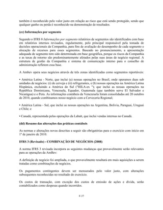 também é reconhecido pelo valor justo em relação ao risco que está sendo protegido, sendo que
qualquer ganho ou perda é reconhecido na demonstração de resultados.

(cc) Informações por segmento

Segundo o IFRS 8 Informações por segmento relatórios de segmentos são identificados com base
em relatórios internos revisados, regularmente, pelo principal responsável pela tomada de
decisões operacionais da Companhia, para fins de avaliação do desempenho de cada segmento e
alocação de recursos para esses segmentos. Baseado no pronunciamento, a apresentação
adequada de segmento tem sido determinada em base geográfica, porque os riscos da Companhia
e as taxas de retorno são predominantemente afetados pelas suas áreas de negócio regional. A
estrutura de gestão da Companhia e sistema de comunicação interno para o conselho de
administração refletem essa base.

A Ambev opera seus negócios através de três zonas identificadas como segmentos reportáveis:

▪ América Latina - Norte, que inclui (a) nossas operações no Brasil, onde operamos duas sub
unidades de negócios: (i) de cerveja e (ii) refrigerantes, e (b) nossas operações na América Latina
Hispânica, excluindo a América do Sul ("HILA-ex "); que inclui as nossas operações na
República Dominicana, Venezuela, Equador, Guatemala (que também serve El Salvador e
Nicarágua) e o Peru. As informações contábeis da Venezeuela foram consolidadas até 20 outubro
de 2010, quando combinamos nosso negócio com a Cerveceria Regional;

▪ América Latina - Sul, que inclui as nossas operações na Argentina, Bolivia, Paraguai, Uruguai
e Chile; e

▪ Canadá, representada pelas operações da Labatt, que inclui vendas internas no Canadá.

(dd) Resumo das alterações das práticas contábeis

As normas e alterações novas descritas a seguir são obrigatórias para o exercício com início em
1º de janeiro de 2010.

IFRS 3 (Revisado) - COMBINAÇÃO DE NEGÓCIOS (2008)

A norma IFRS 3 revisada incorpora as seguintes mudanças que provavelmente serão relevantes
para as operações da AmBev:

A definição de negócio foi ampliada, o que provavelmente resultará em mais aquisições a serem
tratadas como combinações de negócios.

Os pagamentos contingentes devem ser mensurados pelo valor justo, com alterações
subsequentes reconhecidas no resultado do exercício.

Os custos de transação, com exceção dos custos de emissão de ações e dívida, serão
contabilizados como despesas quando incorridos.


                                               F-37
 