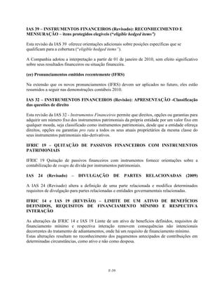IAS 39 – INSTRUMENTOS FINANCEIROS (Revisado): RECONHECIMENTO E
MENSURAÇÃO – itens protegidos elegíveis (“eligible hedged items”)

Esta revisão da IAS 39 oferece orientações adicionais sobre posições específicas que se
qualificam para a cobertura (―eligible hedged items”).

A Companhia adotou a interpretação a partir de 01 de janeiro de 2010, sem efeito significativo
sobre seus resultados financeiros ou situação financeira.

(ee) Pronunciamentos emitidos recentemente (IFRS)

Na extensão que os novos pronunciamentos (IFRS) devem ser aplicados no futuro, eles estão
resumidos a seguir nas demonstrações contábeis 2010.

IAS 32 – INSTRUMENTOS FINANCEIROS (Revisão): APRESENTAÇÃO -Classificação
das questões de direito

Esta revisão da IAS 32 - Instrumentos Financeiros permite que direitos, opções ou garantias para
adquirir um número fixo dos instrumentos patrimoniais da própria entidade por um valor fixo em
qualquer moeda, seja classificado como instrumentos patrimoniais, desde que a entidade ofereça
direitos, opções ou garantias pro rata a todos os seus atuais proprietários da mesma classe do
seus instrumentos patrimoniais não-derivativos.

IFRIC 19 – QUITAÇÃO DE PASSIVOS FINANCEIROS COM INSTRUMENTOS
PATRIMONIAIS

IFRIC 19 Quitação de passivos financeiros com instrumentos fornece orientações sobre a
contabilização de swaps de dívida por instrumentos patrimoniais.

IAS   24   (Revisado)    –   DIVULGAÇÃO         DE    PARTES       RELACIONADAS           (2009)

A IAS 24 (Revisado) altera a definição de uma parte relacionada e modifica determinados
requisitos de divulgação para partes relacionadas e entidades governamentais relacionadas.

IFRIC 14 e IAS 19 (REVISÃO) – LIMITE DE UM ATIVO DE BENEFÍCIOS
DEFINIDOS, REQUISITOS DE FINANCIAMENTO MÍNIMO E RESPECTIVA
INTERAÇÃO

As alterações da IFRIC 14 e IAS 19 Limte de um ativo de benefícios definidos, requisitos de
financiamento mínimo e respectiva interação removem consequências não intencionais
decorrentes do tratamento de adiantamentos, onde há um requisito de financiamento mínimo.
Estas alterações resultam no reconhecimento dos pagamentos antecipados de contribuições em
determinadas circunstâncias, como ativo e não como despesa.




                                              F-39
 