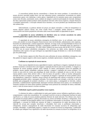 A concorrência poderá desviar consumidores e clientes dos nossos produtos. A concorrência em
nossos diversos mercados poderá fazer com que reduzamos preços, aumentemos investimento de capital,
aumentemos gastos com marketing e outros gastos, impedindo-nos de aumentar preços para recuperarmos
custos mais elevados, acarretando, assim, redução de margens e perda de participação de mercado. Qualquer
dos fatos supracitados poderia produzir efeito prejudicial relevante sobre nossos negócios, situação financeira
e resultados operacionais. A inovação enfrenta riscos inerentes, e os novos produtos que introduzirmos talvez
não tenham êxito.

        Adicionalmente, as práticas desleais de preços em alguns mercados e a falta de transparência ou
mesmo algumas práticas ilícitas, tais como evasão fiscal e corrupção, podem distorcer o ambiente
concorrencial com efeitos prejudiciais relevantes sobre nossa lucratividade ou capacidade de operar.

         A capacidade de nossas subsidiárias de distribuir caixa na vertente ascendente da cadeia
societária poderá ficar sujeita a diversas condições e limitações.

         A capacidade de nossas subsidiárias estrangeiras de distribuir caixa (a ser utilizado, entre outras
coisas, para atender às nossas obrigações financeiras) por meio de dividendos, adiantamentos entre empresas,
honorários da administração e demais pagamentos depende, em larga escala, da disponibilidade de fluxos de
caixa no nível de tais subsidiárias nacionais e estrangeiras, podendo ser restringida pelas leis aplicáveis e
princípios contábeis. Em particular, 32% (R$ 8.086,8 milhões) da nossa receita total de R$ 25.233,3 milhões
em 2010 veio de nossas subsidiárias estrangeiras. Em acréscimo aos dados acima, algumas de nossas
subsidiárias estão sujeitas a leis que restringem sua capacidade de pagar dividendos ou o valor dos dividendos
que elas podem pagar.

         Se não formos capazes de obter fluxos de caixa suficientes de nossas subsidiárias estrangeiras, esse
fato poderá ter impacto negativo sobre nossos negócios, resultados operacionais e situação financeira.

         Confiamos na reputação de nossas marcas.

         Nosso sucesso depende da nossa capacidade de manter e aperfeiçoar a imagem e reputação de nossos
produtos existentes e de desenvolver uma imagem e reputação favoráveis para novos produtos. A imagem e a
reputação de nossos produtos poderão sofrer redução no futuro; preocupações acerca da qualidade de
produtos, mesmo quando infundadas, poderiam macular a imagem e reputação dos nossos produtos. Um
evento ou uma série de eventos que prejudique de modo relevante a reputação de uma ou mais de nossas
marcas poderia causar efeito adverso sobre o valor da marca em questão e sobre as receitas subsequentes
advindas da marca ou negócio em questão. A recuperação da imagem e reputação de nossos produtos talvez
seja dispendiosa e impossível. Ademais, nossos esforços de marketing estão sujeitos a restrições ao estilo de
propaganda permitida, mídia e mensagens utilizadas. Em muitos países, por exemplo, a televisão é um meio
proibido para propaganda de produtos alcoólicos e em outros países, a propaganda na televisão, embora
permitida, é cuidadosamente regulamentada. Quaisquer restrições adicionais nesses países, ou a introdução de
restrições similares em outros países poderão constranger nosso potencial de construção de marca, reduzindo,
assim, o valor de nossas marcas e receitas correlatas.

         Publicidade negativa poderá prejudicar nosso negócio.

          A cobertura da mídia e a publicidade de modo geral podem exercer influência significativa sobre o
comportamento e ações dos consumidores. Se a aceitação social de cerveja ou refrigerantes declinar de modo
significativo, as vendas de nossos produtos poderiam diminuir de modo relevante. Nos últimos anos, houve
um aumento da atenção pública e política direcionada aos setores de bebidas alcoólicas e refrigerantes. Essa
atenção é o resultado da preocupação pública com os problemas relacionados ao alcoolismo, inclusive dirigir
embriagado, o consumo de bebida por menores de idade e consequências de saúde decorrentes do uso
indevido da cerveja (por exemplo, alcoolismo e obesidade), bem como os problemas relacionados a
refrigerantes, inclusive consequências de saúde decorrentes do consumo excessivo de refrigerantes (por
exemplo, obesidade). A publicidade negativa a respeito do consumo de álcool ou refrigerantes, a publicação
de estudos que indiquem risco significativo de saúde decorrente do consumo de álcool ou refrigerantes ou as



                                                      15
 
