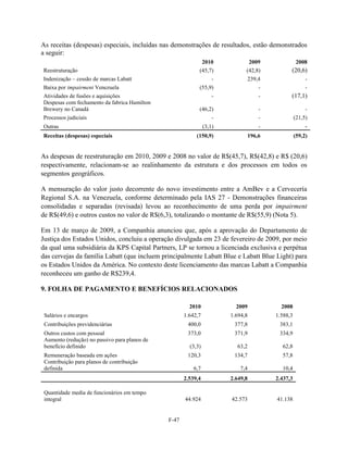 As receitas (despesas) especiais, incluídas nas demonstrações de resultados, estão demonstrados
a seguir:
                                                             2010              2009               2008
Reestruturação                                              (45,7)            (42,8)         (20,6)
Indenização – cessão de marcas Labatt                               -         239,4                   -
Baixa por impairment Venezuela                              (55,9)                 -                  -
Atividades de fusões e aquisições                                   -              -         (17,1)
Despesas com fechamento da fabrica Hamilton
Brewery no Canadá                                           (46,2)                 -                  -
Processos judiciais                                                 -              -             (21,5)
Outras                                                          (3,1)              -                  -
Receitas (despesas) especiais                              (150,9)            196,6              (59,2)


As despesas de reestruturação em 2010, 2009 e 2008 no valor de R$(45,7), R$(42,8) e R$ (20,6)
respectivamente, relacionam-se ao realinhamento da estrutura e dos processos em todos os
segmentos geográficos.

A mensuração do valor justo decorrente do novo investimento entre a AmBev e a Cervecería
Regional S.A. na Venezuela, conforme determinado pela IAS 27 - Demonstrações financeiras
consolidadas e separadas (revisada) levou ao reconhecimento de uma perda por impairment
de R$(49,6) e outros custos no valor de R$(6,3), totalizando o montante de R$(55,9) (Nota 5).

Em 13 de março de 2009, a Companhia anunciou que, após a aprovação do Departamento de
Justiça dos Estados Unidos, concluiu a operação divulgada em 23 de fevereiro de 2009, por meio
da qual uma subsidiária da KPS Capital Partners, LP se tornou a licenciada exclusiva e perpétua
das cervejas da família Labatt (que incluem principalmente Labatt Blue e Labatt Blue Light) para
os Estados Unidos da América. No contexto deste licenciamento das marcas Labatt a Companhia
reconheceu um ganho de R$239,4.

9. FOLHA DE PAGAMENTO E BENEFÍCIOS RELACIONADOS

                                                        2010              2009           2008
 Salários e encargos                                  1.642,7           1.694,8        1.588,3
 Contribuições previdenciárias                         400,0             377,8          383,1
 Outros custos com pessoal                             373,0             371,9          334,9
 Aumento (redução) no passivo para planos de
 benefício definido                                     (3,3)             63,2           62,8
 Remuneração baseada em ações                          120,3             134,7           57,8
 Contribuição para planos de contribuição
 definida                                                 6,7               7,4          10,4
                                                      2.539,4           2.649,8        2.437,3

 Quantidade media de funcionários em tempo
 integral                                             44.924            42.573         41.138


                                               F-47
 
