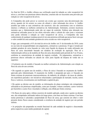 Ao final de 2010, a AmBev efetuou sua verificação anual de redução ao valor recuperável de
ativos e, com base nas premissas abaixo descritas, concluiu não ser necessária uma provisão por
redução ao valor recuperável de ativos.

A Companhia não pode prever se ocorrerá um evento que ocasione uma desvalorização dos
ativos, quando ele irá ocorrer ou como ele afetará o valor informado dos ativos. A AmBev
acredita que todas as suas estimativas são razoáveis: elas são consistentes com os relatórios
internos e refletem as melhores estimativas da Administração. Entretanto, existem incertezas
inerentes que a Administração pode não ser capaz de controlar. Embora uma alteração nas
estimativas utilizadas possa ter um efeito relevante sobre o cálculo do valor justo e ocasionar
uma perda referente à redução ao valor recuperável de ativos, a Companhia não tem
conhecimento de qualquer mudança possível em uma premissa utilizada que possa fazer com que
o valor contábil de uma unidade geradora de caixa exceda seu valor recuperável.

O ágio, que corresponde a 41% do total de ativos da AmBev em 31 de dezembro de 2010, conta
no seu teste de recuperabilidade com julgamentos, estimativas e premissas. O ágio é testado por
unidade geradora de caixa baseado no valor justo líquido da despesa de venda utilizando um
fluxo de caixa descontado baseado em modelos de avaliação de aquisição. Para tal a
Administração utiliza-se de modelos de fluxo de caixa descontados pelo período de 5 ou 10 anos,
conforme as características da unidade de negócio avaliada. Os julgamentos, estimativas e
premissas chaves utilizados no cálculo do valor justo líquido da despesa de venda são os
seguintes:

• O primeiro ano do modelo é baseado na melhor estimativa da Administração com relação ao
fluxo de caixa do ano corrente.

• Do segundo ao quarto ano do modelo, o fluxo de caixa é baseado no orçamento da AmBev
aprovado pela Administração. O orçamento da AmBev é preparado por país e é baseado em
fontes externas de premissas macroeconômicas, da indústria, de inflação e de taxas de câmbio,
em experiência passada e em iniciativas relacionadas a participação de mercado, receita, custos
fixos e variáveis, investimentos em imobilizado e capital de giro.

• Do quinto ao décimo ano do modelo, as informações do plano estratégico são extrapoladas,
utilizando-se de premissas simplificadas, como por exemplo, volume constante, custos variáveis
por hectolitro e custos fixos vinculados à inflação, esta obtida por fontes externas.

• Os fluxos de caixa após o último exercício do modelo aplicado, sendo este o quinto ou décimo
ano, são extrapolados utilizando índices de longo prazo, com base em fontes externas. Com base
nestas premissas é calculada a perpetuidade do fluxo de caixa, que consiste em obter o valor
presente destes fluxos anuais considerando a existência da unidade de negócio por um período
infinito.

• As projeções são preparadas na moeda funcional de cada unidade de negócio e descontadas
pelos respectivos custo médio ponderado de capital.

                                             F-56
 