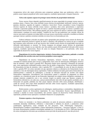 recuperarmos talvez não sejam suficientes para compensar qualquer dano que poderemos sofrer, o que
poderia causar impacto prejudicial sobre nossos negócios, resultados operacionais e situação financeira.

        Talvez não sejamos capazes de proteger nossos direitos de propriedade intelectual.

         Nosso sucesso futuro depende significativamente da nossa capacidade de proteger nossas marcas e
produtos atuais e futuros, bem como defender nossos direitos de propriedade intelectual, inclusive marcas,
patentes, domínios, segredos de negócio e indústria e know-how. Foram concedidos à nossa Companhia
diversos registros de marca cobrindo nossas marcas e produtos, bem como apresentamos e esperamos
continuar a apresentar pedidos de registro de marca e patente buscando proteger as marcas e produtos mais
recentemente desenvolvidos. Não podemos garantir que esses registros de marcas e patentes serão expedidos
relativamente a qualquer de nossos pedidos. Também há risco de que poderemos, por omissão, deixar de
renovar uma marca ou patente em tempo hábil ou de que nossos concorrentes contestem, invalidem ou burlem
quaisquer marcas e patentes existentes emitidas em nosso favor ou licenciadas por nós.

          Embora tenhamos colocado em prática ações apropriadas para proteger nossa carteira de direitos de
propriedade intelectual (inclusive registro de marca e domínio), não podemos ter certeza de que as medidas
que tomamos serão suficientes ou de que terceiros não violarão nossos direitos de propriedade reservada ou
utilizarão indevidamente os mesmos. Se formos incapazes de proteger nossos direitos de propriedade
reservada contra violação ou uso indevido, esse fato poderia causar efeito prejudicial relevante sobre nossos
negócios, resultados operacionais, fluxos de caixa ou situação financeira e, em particular, sobre nossa
capacidade de desenvolver nosso negócio.

       Dependemos de terceiros importantes, inclusive fornecedores importantes, podendo a rescisão
ou modificação dos acordos com esses terceiros prejudicar nosso negócio.

         Dependemos de terceiros fornecedores importantes, inclusive terceiros fornecedores de uma
variedade de matérias-primas para cerveja e refrigerantes, bem como de material para embalagem, inclusive
latas de alumínio, vidro, barris e garrafas PET. Buscamos limitar nossa exposição a flutuações de mercado
para esses suprimentos celebrando acordos a preço fixo de médio e longo prazo. Temos um número limitado
de fornecedores de latas de alumínio, vidro e garrafas PET. A consolidação do setor de latas de alumínio,
vidro e garrafas PET em certos mercados em que operamos reduziu as alternativas de fornecimento local e
aumentou o risco de interrupção desses suprimentos. Embora tenhamos de modo geral outros fornecedores de
matérias-primas e materiais de embalagem, a rescisão ou alteração relevante de acordos com alguns
fornecedores importantes, discordâncias com fornecedores quanto a condições de pagamento ou outras
condições, ou a omissão por parte de um fornecedor importante em cumprir nossas obrigações contratuais ou
entregar materiais compatíveis com o uso corrente exigirá ou poderá exigir que façamos compras de
fornecedores alternativos, em cada caso, a preços potencialmente mais altos do que aqueles acordados com o
fornecedor em questão, podendo esse fato causar impacto relevante sobre nossa produção, distribuição e
venda de cerveja, bem como efeito prejudicial relevante sobre nossos negócios, resultados operacionais,
fluxos de caixa ou situação financeira.

         Relativamente a certos suprimentos de embalagem, matérias-primas e commodities, dependemos de
um pequeno número de fornecedores importantes. Se esses fornecedores ficarem impossibilitados de
continuar a atender às nossas necessidades, não seremos capazes de desenvolver fontes alternativas de
suprimento, podendo nossas operações e resultados financeiros ser prejudicados.

        Estamos expostos a risco de processos.

         Somos no momento e no futuros poderemos ser parte de processos judiciais e administrativos
(incluindo demandas trabalhistas, tributárias e relacionadas à indústria do álcool), e poderemos sofrer
condenações significativas como resultado de tais processos. Vide ―Informações Financeiras—
Demonstrações Contábeis Consolidadas e Outras Informações Financeiras— Processos Judiciais‖ e Nota 31
de nossas demonstrações contábeis consolidadas auditadas em 31 de dezembro de 2010 e 2009 para descrição
de certas contingências relevantes que acreditamos terem previsão de perda possível, mas não provável.




                                                     17
 