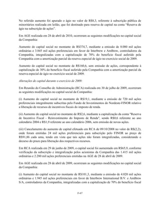 No referido aumento foi apurado o ágio no valor de R$8,3, referente à subscrição pública de
minoritários realizada em leilão, que foi destinado para reserva de capital na conta ―Reserva de
ágio na subscrição de ações‖.

Em AGE realizada em 28 de abril de 2010, ocorreram as seguintes modificações no capital social
da Companhia:

Aumento do capital social no montante de R$374,7, mediante a emissão de 8.080 mil ações
ordinárias e 3.845 mil ações preferenciais em favor de Interbrew e AmBrew, controladores da
Companhia, integralizadas com a capitalização de 70% do beneficio fiscal auferido pela
Companhia com a amortização parcial da reserva especial de ágio no exercício social de 2009.

Aumento do capital social no montante de R$160,6, sem emissão de ações, correspondente à
capitalização de 30% do benefício fiscal auferido pela Companhia com a amortização parcial da
reserva especial de ágio no exercício social de 2009.

Alterações de capital durante o exercício de 2009:

Em Reunião do Conselho de Administração (RCA) realizada em 30 de julho de 2009, ocorreram
as seguintes modificações no capital social da Companhia:

(i) Aumento do capital social no montante de R$19,1, mediante a emissão de 720 mil ações
preferenciais integralmente subscritas pelo Fundo de Investimentos do Nordeste-FINOR relativo
a liberação de recursos de incentivos fiscais do imposto de renda.

(ii) Aumento do capital social no montante de R$2,6, mediante a capitalização da conta "Reserva
de Incentivo Fiscal - Reinvestimento do Imposto de Renda", sendo R$0,6 referente ao ano
calendário 2004 e R$1,9 referente ao ano calendário 2006, sem emissão de novas ações.

(iii) Cancelamento do aumento de capital efetuado em RCA de 09/10/2008 no valor de R$(2,2),
onde foram emitidas 24 mil ações preferenciais para subscrição pelo FINOR ao preço de
R$91,86 cada uma, tendo em vista que tais ações não foram integralizadas, considerando o
decurso do prazo para liberação dos respectivos recursos.

Em RCA realizada em 29 de junho de 2009, o capital social foi aumentado em R$65,9, conforme
verificação da subscrição e integralização pelos acionistas da Companhia das 1.415 mil ações
ordinárias e 2.280 mil ações preferenciais emitidas na AGE de 28 de abril de 2009.

Em AGE realizada em 28 de abril de 2009, ocorreram as seguintes modificações no capital social
da Companhia:

(i) Aumento do capital social no montante de R$101,3, mediante a emissão de 4.020 mil ações
ordinárias e 1.945 mil ações preferenciais em favor de Interbrew International B.V. e AmBrew
S/A, controladores da Companhia, integralizadas com a capitalização de 70% do beneficio fiscal


                                              F-67
 