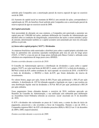 auferido pela Companhia com a amortização parcial da reserva especial de ágio no exercício
social de 2008.

(ii) Aumento do capital social no montante de R$43,4, sem emissão de ações, correspondente à
capitalização de 30% do benefício fiscal auferido pela Companhia com a amortização parcial da
reserva especial de ágio no exercício social de 2008.

(b) Capital autorizado

Sem necessidade de alteração em seus estatutos, a Companhia está autorizada a aumentar seu
capital para até 3.500.000 mil ações, mediante deliberação do Conselho de Administração que
decidirá sobre as condições de integralização, características das ações a serem emitidas e preço
de emissão, determinando também se o capital acionário será aumentado por meio de colocação
pública ou privada.

(c) Juros sobre capital próprio (“JCP”) / Dividendos

As empresas brasileiras estão autorizadas a distribuir juros sobre o capital próprio calculado com
base no patrimônio dos acionistas (ajustado) multiplicado pela taxa de juro de longo prazo
(TJLP). A TJLP é a taxa de juro de longo prazo definida pelo Banco Central e utilizada como
referência nos empréstimos de longo prazo com o BNDES.

Eventos ocorridos durante o exercício de 2010:

O Conselho de Administração aprovou a distribuição de dividendos e juros sobre o capital
próprio ("JCP"), no valor total bruto de R$5.007,3, sendo: a) R$3.213,1 a título de dividendos, e
R$796,8 a título de JCP, ambos resultante do lucro apurado no exercício de 2010; e b) R$707,8
a título de dividendos, e R$289,6 a título de JCP, que foram deduzidos da reserva de
investimentos.

Os valores brutos, pagos por ação, foram de R$1,70 por ação preferencial e R$1,55 por ação
ordinária. A distribuição de JCP foi tributada segundo a legislação em vigor, o que resultou em
uma distribuição líquida total de dividendos e JCP de R$1,65 por ação preferencial e R$1,50
por ação ordinária.

Esses pagamentos foram efetuados durante o exercício de 2010, conforme aprovado em
Reuniões do Conselho de Administração, e sua ratificação será submetida para deliberação
na Assembleia Geral Ordinária referente ao exercício social encerrado em 31 de dezembro
de 2010.

O JCP e dividendos não reclamados no prazo de 3 (três) anos, a contar da data do início do
pagamento, prescrevem e são revertidos a favor da Companhia. Durante o ano de 2010, a
Companhia registrou R$6,3 de JCP e dividendos prescritos (R$8,6 e R$12,9 em 31 de dezembro
de 2009 e 2008, respectivamente).

Eventos ocorridos durante o exercício de 2009:

                                               F-68
 
