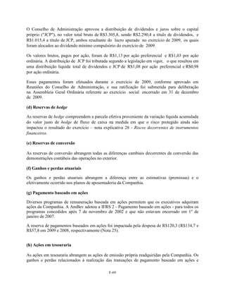 O Conselho de Administração aprovou a distribuição de dividendos e juros sobre o capital
próprio ("JCP"), no valor total bruto de R$3.305,8, sendo R$2.290,4 a título de dividendos, e
R$1.015,4 a título de JCP, ambos resultante do lucro apurado no exercício de 2009, os quais
foram alocados ao dividendo mínimo compulsório do exercício de 2009.

Os valores brutos, pagos por ação, foram de R$1,13 por ação preferencial e R$1,03 por ação
ordinária. A distribuição de JCP foi tributada segundo a legislação em vigor, o que resultou em
uma distribuição líquida total de dividendos e JCP de R$1,08 por ação preferencial e R$0,98
por ação ordinária.

Esses pagamentos foram efetuados durante o exercício de 2009, conforme aprovado em
Reuniões do Conselho de Administração, e sua ratificação foi submetida para deliberação
na Assembleia Geral Ordinária referente ao exercício social encerrado em 31 de dezembro
de 2009.

(d) Reservas de hedge

As reservas de hedge compreendem a parcela efetiva proveniente da variação líquida acumulada
do valor justo de hedge de fluxo de caixa na medida em que o risco protegido ainda não
impactou o resultado do exercício – nota explicativa 28 - Riscos decorrentes de instrumentos
financeiros.

(e) Reservas de conversão

As reservas de conversão abrangem todas as diferenças cambiais decorrentes da conversão das
demonstrações contábeis das operações no exterior.

(f) Ganhos e perdas atuariais

Os ganhos e perdas atuariais abrangem a diferença entre as estimativas (premissas) e o
efetivamente ocorrido nos planos de aposentadoria da Companhia.

(g) Pagamento baseado em ações

Diversos programas de remuneração baseada em ações permitem que os executivos adquiram
ações da Companhia. A AmBev adotou a IFRS 2 - Pagamento baseado em ações - para todos os
programas concedidos após 7 de novembro de 2002 e que não estavam encerrado em 1º de
janeiro de 2007.

A reserva de pagamentos baseados em ações foi impactada pela despesa de R$120,3 (R$134,7 e
R$57,8 em 2009 e 2008, respectivamente (Nota 25).


(h) Ações em tesouraria

As ações em tesouraria abrangem as ações de emissão própria readquiridas pela Companhia. Os
ganhos e perdas relacionados à realização das transações de pagamento baseado em ações e

                                             F-69
 
