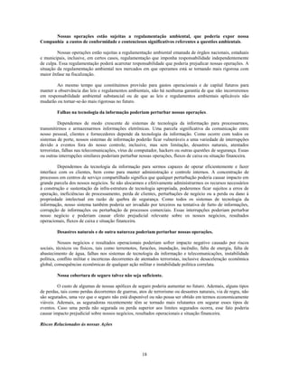 Nossas operações estão sujeitas a regulamentação ambiental, que poderia expor nossa
Companhia a custos de conformidade e contenciosos significativos referentes a questões ambientais.

         Nossas operações estão sujeitas a regulamentação ambiental emanada de órgãos nacionais, estaduais
e municipais, inclusive, em certos casos, regulamentação que imponha responsabilidade independentemente
de culpa. Essa regulamentação poderá acarretar responsabilidade que poderia prejudicar nossas operações. A
situação da regulamentação ambiental nos mercados em que operamos está se tornando mais rigorosa com
maior ênfase na fiscalização.

        Ao mesmo tempo que constituímos provisão para gastos operacionais e de capital futuros para
manter a observância das leis e regulamentos ambientais, não há nenhuma garantia de que não incorreremos
em responsabilidade ambiental substancial ou de que as leis e regulamentos ambientais aplicáveis não
mudarão ou tornar-se-ão mais rigorosas no futuro.

         Falhas na tecnologia da informação poderiam perturbar nossas operações.

          Dependemos de modo crescente de sistemas de tecnologia da informação para processarmos,
transmitirmos e armazenarmos informações eletrônicas. Uma parcela significativa da comunicação entre
nosso pessoal, clientes e fornecedores depende da tecnologia da informação. Como ocorre com todos os
sistemas de porte, nossos sistemas de informação poderão ficar vulneráveis a uma variedade de interrupções
devido a eventos fora do nosso controle, inclusive, mas sem limitação, desastres naturais, atentados
terroristas, falhas nas telecomunicações, vírus de computador, hackers ou outras questões de segurança. Essas
ou outras interrupções similares poderiam perturbar nossas operações, fluxos de caixa ou situação financeira.

         Dependemos da tecnologia da informação para sermos capazes de operar eficientemente e fazer
interface com os clientes, bem como para manter administração e controle internos. A concentração de
processos em centros de serviço compartilhado significa que qualquer perturbação poderia causar impacto em
grande parcela dos nossos negócios. Se não alocarmos e efetivamente administrarmos os recursos necessários
à construção e sustentação da infra-estrutura de tecnologia apropriada, poderemos ficar sujeitos a erros de
operação, ineficiências de processamento, perda de clientes, perturbações de negócio ou a perda ou dano à
propriedade intelectual em razão de quebra de segurança. Como todos os sistemas de tecnologia da
informação, nosso sistema também poderia ser invadido por terceiros na tentativa de furto de informações,
corrupção de informações ou perturbação de processos comerciais. Essas interrupções poderiam perturbar
nosso negócio e poderiam causar efeito prejudicial relevante sobre os nossos negócios, resultados
operacionais, fluxos de caixa e situação financeira.

         Desastres naturais e de outra natureza poderiam perturbar nossas operações.

          Nossos negócios e resultados operacionais poderiam sofrer impacto negativo causado por riscos
sociais, técnicos ou físicos, tais como terremotos, furacões, inundação, incêndio, falta de energia, falta de
abastecimento de água, falhas nos sistemas de tecnologia da informação e telecomunicações, instabilidade
política, conflito militar e incertezas decorrentes de atentados terroristas, inclusive desaceleração econômica
global, consequências econômicas de qualquer ação militar e instabilidade política correlata.

         Nossa cobertura de seguro talvez não seja suficiente.

         O custo de algumas de nossas apólices de seguro poderia aumentar no futuro. Ademais, alguns tipos
de perdas, tais como perdas decorrentes de guerras, atos de terrorismo ou desastres naturais, via de regra, não
são segurados, uma vez que o seguro não está disponível ou não possa ser obtido em termos economicamente
viáveis. Ademais, as seguradoras recentemente têm se tornado mais relutantes em segurar esses tipos de
eventos. Caso uma perda não segurada ou perda superior aos limites segurados ocorra, esse fato poderia
causar impacto prejudicial sobre nossos negócios, resultados operacionais e situação financeira.

Riscos Relacionados às nossas Ações




                                                      18
 