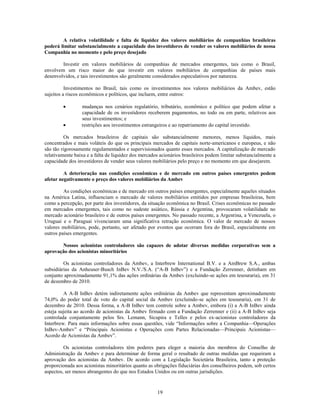 A relativa volatilidade e falta de liquidez dos valores mobiliários de companhias brasileiras
poderá limitar substancialmente a capacidade dos investidores de vender os valores mobiliários de nossa
Companhia no momento e pelo preço desejado

        Investir em valores mobiliários de companhias de mercados emergentes, tais como o Brasil,
envolvem um risco maior do que investir em valores mobiliários de companhias de países mais
desenvolvidos, e tais investimentos são geralmente considerados especulativos por natureza.

          Investimentos no Brasil, tais como os investimentos nos valores mobiliários da Ambev, estão
sujeitos a riscos econômicos e políticos, que incluem, entre outros:

                 mudanças nos cenários regulatório, tributário, econômico e político que podem afetar a
                 capacidade de os investidores receberem pagamentos, no todo ou em parte, relativos aos
                 seus investimentos; e
                 restrições aos investimentos estrangeiros e ao repatriamento do capital investido.

         Os mercados brasileiros de capitais são substancialmente menores, menos líquidos, mais
concentrados e mais voláteis do que os principais mercados de capitais norte-americanos e europeus, e não
são tão rigorosamente regulamentados e supervisionados quanto esses mercados. A capitalização de mercado
relativamente baixa e a falta de liquidez dos mercados acionários brasileiros podem limitar substancialmente a
capacidade dos investidores de vender seus valores mobiliários pelo preço e no momento em que desejarem.

         A deterioração nas condições econômicas e de mercado em outros países emergentes podem
afetar negativamente o preço dos valores mobiliários da Ambev

         As condições econômicas e de mercado em outros países emergentes, especialmente aqueles situados
na América Latina, influenciam o mercado de valores mobiliários emitidos por empresas brasileiras, bem
como a percepção, por parte dos investidores, da situação econômica no Brasil. Crises econômicas no passado
em mercados emergentes, tais como no sudeste asiático, Rússia e Argentina, provocaram volatilidade no
mercado acionário brasileiro e de outros países emergentes. No passado recente, a Argentina, a Venezuela, o
Uruguai e o Paraguai vivenciaram uma significativa retração econômica. O valor de mercado de nossos
valores mobiliários, pode, portanto, ser afetado por eventos que ocorram fora do Brasil, especialmente em
outros países emergentes.

       Nossos acionistas controladores são capazes de adotar diversas medidas corporativas sem a
aprovação dos acionistas minoritários

         Os acionistas controladores da Ambev, a Interbrew International B.V. e a AmBrew S.A., ambas
subsidiárias da Anheuser-Busch InBev N.V./S.A. (―A-B InBev‖) e a Fundação Zerrenner, detinham em
conjunto aproximadamente 91,1% das ações ordinárias da Ambev (excluindo-se ações em tesouraria), em 31
de dezembro de 2010.

         A A-B InBev detém indiretamente ações ordinárias da Ambev que representam aproximadamente
74,0% do poder total de voto do capital social da Ambev (excluindo-se ações em tesouraria), em 31 de
dezembro de 2010. Dessa forma, a A-B InBev tem controle sobre a Ambev, embora (i) a A-B InBev ainda
esteja sujeita ao acordo de acionistas da Ambev firmado com a Fundação Zerrenner e (ii) a A-B InBev seja
controlada conjuntamente pelos Srs. Lemann, Sicupira e Telles e pelos ex-acionistas controladores da
Interbrew. Para mais informações sobre essas questões, vide ―Informações sobre a Companhia—Operações
InBev-Ambev‖ e ―Principais Acionistas e Operações com Partes Relacionadas—Principais Acionistas—
Acordo de Acionistas da Ambev‖.

         Os acionistas controladores têm poderes para eleger a maioria dos membros do Conselho de
Administração da Ambev e para determinar de forma geral o resultado de outras medidas que requeiram a
aprovação dos acionistas da Ambev. De acordo com a Legislação Societária Brasileira, tanto a proteção
proporcionada aos acionistas minoritários quanto as obrigações fiduciárias dos conselheiros podem, sob certos
aspectos, ser menos abrangentes do que nos Estados Unidos ou em outras jurisdições.


                                                     19
 