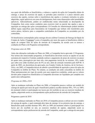 nos quais são definidos os beneficiários, o número e espécie de ações da Companhia objeto de
outorga, o preço de exercício da opção, os períodos para exercício e o prazo máximo para
exercício das opções, normas sobre a transferência das opções e eventuais restrições às ações
adquiridas, regras aplicáveis em casos de desligamento, bem como disposições sobre penalidades
aplicáveis. Adicionalmente, podem ser estabelecidas metas relacionadas ao desempenho da
Companhia, bem como outras condições para exercício total ou parcial das opções e para a
aquisição ou entrega das ações correspondentes. O Conselho de Administração poderá também
definir regras específicas para funcionários da Companhia que tenham sido transferidos para
outros países, inclusive para a companhia controladora da Companhia ou sociedades por ela
controladas.

Os beneficiários contemplados pelas outorgas devem celebrar Contratos de Outorga de Opção de
Compra de Ações (―Contratos‖) com a Companhia, por meio dos quais os beneficiários obtêm a
opção de comprar lotes de ações de emissão da Companhia, de acordo com os termos e
condições do Plano e do Programa correspondente.

Programas antes de 2006

Antes das alterações realizadas no Plano em 2006, a Companhia havia aprovado 13 Programas.
Nos termos dos mencionados programas, os beneficiários deveriam exercer as opções no ato da
assinatura do respectivo Contrato, podendo realizar o pagamento do preço de exercício no prazo
de quatro anos, prorrogáveis por mais três, com pagamento inicial de, no mínimo, 10%, sendo
que sobre esse saldo incidiam juros de 8% ao ano, além de correção monetária pelo IGP-M. A
partir de 2003, em decorrência da aprovação, nos Estados Unidos da América, da lei Sarbanes-
Oxley, em 2002, a Companhia deixou de admitir a possibilidade de aquisição a prazo de ações da
Companhia no âmbito do Plano. No entanto, as condições até então concedidas no âmbito do
Plano permaneceram em vigor de acordo com suas respectivas condições, sendo que os valores
devidos pelos respectivos beneficiários à Companhia deveriam ser liquidados por completo nos
quatro anos subsequentes.

Programas de 2006 a 2010

Após as mudanças realizadas no Plano em 2006, a Companhia passou a utilizar um modelo de
outorga de opções por meio do qual o beneficiário poderia escolher destinar 50%, 75% ou 100%
do montante relativo à participação nos lucros por ele recebido no ano ao exercício imediato de
opções, adquirindo assim as correspondentes ações preferenciais de emissão da Companhia.

Programas a partir de 2010

Após as mudanças realizadas no Plano em 2010, a Companhia passou a utilizar um novo modelo
de outorga de opções, o qual contempla dois tipos de outorga: (i) no primeiro tipo de outorga, o
Beneficiário pode escolher destinar 30%, 40% ou 100% do montante relativo à participação nos
lucros por ele recebido no ano, ao exercício imediato de opções, adquirindo assim as
correspondentes ações preferenciais de emissão da Companhia, sendo que a entrega de uma parte

                                              F-88
 