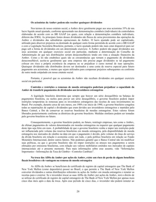 Os acionistas da Ambev podem não receber quaisquer dividendos

         Nos termos de nosso estatuto social, a Ambev deve geralmente pagar aos seus acionistas 35% de seu
lucro líquido anual ajustado, conforme apresentado nas demonstrações contábeis (individuais) da controladora
elaboradas de acordo com os BR GAAP (os quais, com relação a demonstrações contábeis individuais,
diferem das IFRS). As principais fontes desses dividendos são fluxos de caixa provenientes das operações da
Ambev e dividendos das subsidiárias operacionais da Ambev. O lucro ajustado pode ser capitalizado,
utilizado para absorver prejuízos ou destinado de qualquer outra forma permitida de acordo com o BR GAAP
e com a Legislação Societária Brasileira; portanto, o lucro ajustado poderá não mais estar disponível para ser
pago sob a forma de dividendos em um determinado exercício. A Ambev poderá não pagar dividendos aos
seus acionistas em qualquer exercício social em particular, mediante a determinação do Conselho de
Administração de que tais distribuições seriam desaconselháveis tendo em vista a situação financeira da
Ambev. Como a lei não estabelece quais são as circunstâncias que tornam o pagamento de dividendos
desaconselhável, aceita-se geralmente que uma empresa não precise pagar dividendos se tal pagamento
colocar em risco a própria existência da empresa ou se prejudicar o curso normal de suas operações.
Quaisquer dividendos não distribuídos devem ser destinados a uma conta de reserva especial para futuro
pagamento aos acionistas, a menos que sejam utilizados para compensar prejuízos subsequentes ou conforme
de outro modo estipulado em nosso estatuto social.

         Portanto, é possível que os acionistas da Ambev não recebam dividendos em qualquer exercício
social em particular.

       Controles e restrições a remessas de moeda estrangeira poderiam prejudicar a capacidade da
Ambev de transferir pagamentos de dividendos aos investidores estrangeiros

         A legislação brasileira determina que sempre que houver um sério desequilíbrio na balança de
pagamentos brasileira, ou razões para prever um sério desequilíbrio, o governo brasileiro poderá impor
restrições temporárias às remessas para os investidores estrangeiros das receitas de seus investimentos no
Brasil. Por exemplo, durante cerca de seis meses, em 1989 e no início de 1990, o governo brasileiro congelou
todas as repatriações de capital e dividendos que eram devidos aos investidores estrangeiros e mantidos pelo
Banco Central, a fim de conservar as reservas brasileiras de moedas estrangeiras. Estes valores foram
liberados posteriormente conforme as diretrizes do governo brasileiro. Medidas similares podem ser tomadas
pelo governo brasileiro no futuro.

         Consequentemente, o governo brasileiro poderá, no futuro, restringir empresas, tais como a Ambev,
de efetuar pagamentos de valores denominados em moedas estrangeiras ou requerer que qualquer pagamento
deste tipo seja feito em reais. A probabilidade de que o governo brasileiro venha a impor tais restrições pode
ser influenciada pelo volume das reservas brasileiras em moeda estrangeira, pela disponibilidade de moeda
estrangeira nos mercados de câmbio na data em que o pagamento é devido, pelo volume do ônus do serviço
da dívida brasileira em relação à economia como um todo, e pela política brasileira em relação ao Fundo
Monetário Internacional, dentre outros fatores. Não podemos garantir que o Banco Central não irá modificar
suas políticas, ou que o governo brasileiro não irá impor restrições ou atrasos nos pagamentos a serem
efetuados por emissoras brasileiras, com relação aos valores mobiliários emitidos nos mercados de capitais
internacionais até o presente momento. Para mais informações sobre esse assunto, vide ―Informações
Importantes—Informações da Taxa de Câmbio—Controles Cambiais‖.

          Na troca das ADSs da Ambev por ações da Ambev, existe um risco de perda de alguns benefícios
fiscais brasileiros e de vantagens na remessa de moeda estrangeira

          As ADSs da Ambev se beneficiam do certificado de registro de capital estrangeiro que The Bank of
New York Mellon (como depositário) possui no Brasil, o que permite a The Bank of New York Mellon
converter dividendos e outras distribuições referentes às ações da Ambev em moeda estrangeira e remeter as
receitas para o exterior. Se o investidor trocar as suas ADSs da Ambev por ações da Ambev, terá o direito de
se utilizar do certificado de registro de capital estrangeiro de The Bank of New York Mellon por apenas mais
cinco dias úteis após a data da troca. Após esse período de cinco dias, o investidor não poderá remeter ao



                                                     20
 