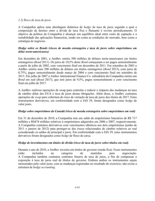 1.2) Risco de taxa de juros

A Companhia aplica uma abordagem dinâmica de hedge de taxa de juros segundo a qual a
composição de destino entre a dívida de taxa fixa e flutuante é revisto periodicamente. O
objetivo da política da Companhia é alcançar um equilíbrio ideal entre custo de captação e a
rentabilidade das aplicações financeiras, tendo em conta as condições do mercado, bem como a
estratégia de negócios.

Hedge sobre os Bonds (riscos de moeda estrangeira e taxa de juros sobre empréstimos em
dólar norte-americanos)

Em dezembro de 2001, a AmBev emitiu 500 milhões de dólares norte-americanos em títulos
estrangeiros (Bond 2011). Os juros de 10,5% deste Bond começaram a ser pagos semestralmente
a partir de julho de 2002, com vencimento final em dezembro de 2011. Em setembro de 2003 a
AmBev emitiu mais 500 milhões de dólares em títulos estrangeiros (Bond 2013), com juros de
8,75%, pagos semestralmente desde março de 2004 e com vencimento final em setembro de
2013. Em julho de 2007 a Ambev International Finance Co. subsidiária da Companhia emitiu um
Bond em real (Bond 2017), que tem juros de 9,5%, pagos semestralmente e com vencimento
final em julho de 2017.

A AmBev realizou operações de swap para controlar e reduzir o impacto das mudanças na taxa
de câmbio dólar dos EUA e taxa de juros destas obrigações. Além disso, a AmBev contratou
operações de swap para cobertura do risco de variação de taxa de juros dos títulos de 2017. Estes
instrumentos derivativos, em conformidade com a IAS 39, foram designados como hedge de
valor justo.

Hedge sobre empréstimos do Canadá (risco de moeda estrangeira sobre empréstimos em real)

Em 31 de dezembro de 2010, a Companhia tem um saldo de empréstimos bancários de R$ 717
milhões e R$474 milhões relativos à empréstimos adquiridos em 2006 e 2007, respectivamente.
A Companhia contratou derivativos com vencimentos idênticos aos dois empréstimos (junho de
2011 e janeiro de 2012) para proteger-se dos riscos relacionados de câmbio relativos ao real
considerando os saldos de principal e juros. Em conformidade com a IAS 39, estes instrumentos
dervativos foram designados como hedge de fluxo de caixa.

Hedge de investimentos em títulos de dívida (risco de taxa de juros sobre títulos em real)

Durante o ano de 2010, a AmBev investiu em títulos do governo (renda fixa). Esses instrumentos
estão       incluídos     na      categoria     de       mantidos        para       negociação.
A Companhia também contratou contratos futuros de taxa de juros, a fim de compensar a
exposição à taxa de juros real de títulos do governo. Embora ambos os instrumentos sejam
mensurados pelo valor justo, com as mudanças registradas no resultado do exercício, não existe a
estrutura de hedge accounting.




                                              F-97
 