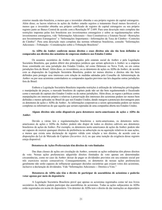 exterior moeda não-brasileira, a menos que o investidor obtenha o seu próprio registro de capital estrangeiro.
Além disso, os lucros relativos às ações da Ambev estarão sujeitos a tratamento fiscal menos favorável, a
menos que o investidor obtenha seu próprio certificado de registro de capital estrangeiro ou seu próprio
registro junto ao Banco Central de acordo com a Resolução Nº 2.689. Para uma descrição mais completa das
restrições impostas pelas leis brasileiras aos investimentos estrangeiros e sobre as regulamentações sobre
investimentos estrangeiros, vide ―Informações Adicionais—Atos Constitutivos e Estatuto Social—Restrições
aos Investimentos Estrangeiros‖ e ―Informações Importantes—Informações da Taxa de Câmbio—Controles
de Câmbio‖. Para uma descrição mais completa das normas tributárias brasileiras, consulte ―Informações
Adicionais—Tributação—Considerações sobre a Tributação Brasileira‖.

       As ADSs da Ambev conferem menos direitos e esses direitos não são tão bem definidos se
comparados aos direitos dos acionistas de empresas similares nos Estados Unidos

         Os assuntos societários da Ambev são regidos pelo estatuto social da Ambev e pela Legislação
Societária Brasileira, que podem diferir dos princípios jurídicos que seriam aplicáveis à Ambev se a empresa
fosse constituída em uma jurisdição dos Estados Unidos, tal como Delaware ou Nova York, ou em outras
jurisdições fora do Brasil. Além disso, os investidores, ou os detentores de ações ou ADSs da Ambev, de acordo
com as disposições da Legislação Societária Brasileira, podem ter menos direitos e direitos não tão bem
definidos para proteger seus interesses com relação às medidas adotadas pelo Conselho de Administração da
Ambev ou por seus acionistas controladores se comparados àqueles previstos nas leis daquelas outras jurisdições
fora do Brasil.

         Embora a Legislação Societária Brasileira imponha restrições à utilização de informações privilegiadas
e manipulação de preços, o mercado brasileiro de capitais pode não ser tão bem regulamentado e fiscalizado
como o mercado de capitais dos Estados Unidos ou de outras jurisdições. Além disso, as regras e políticas contra
manipulações em interesse próprio e relativas à preservação dos interesses dos acionistas podem ser menos bem
definidas e menos aplicadas no Brasil do que nos Estados Unidos, dando margem a potenciais desvantagens para
os detentores de ações e ADSs da Ambev. As informações corporativas a serem apresentadas podem ser menos
completas ou informativas do que aquelas que seriam esperadas de uma companhia aberta nos Estados Unidos.

         Alguns direitos não estão disponíveis para detentores norte-americanos de ações e ADSs da
Ambev

          Devido a várias leis e regulamentações brasileiras e norte-americanas, os detentores norte-
americanos de ações e ADSs da Ambev podem não dispor de todos os direitos cabíveis aos detentores
brasileiros de ações da Ambev. Por exemplo, os detentores norte-americanos de ações da Ambev podem não
ser capazes de exercer quaisquer direitos de preferência na subscrição ou na aquisição relativos às suas ações,
a menos que exista uma declaração de registro válida com relação a tais direitos, de acordo com as
disposições da Lei de Mercado de Capitais (Securities Act), ou que uma isenção da exigência desse registro
esteja disponível.

        Detentores de Ações Preferenciais têm direitos de voto limitados

         Das duas classes de ações em circulação da Ambev, somente as ações ordinárias têm plenos direitos
de voto. Nossas ações preferenciais adquirirão direitos ilimitados de voto apenas em determinadas
circunstâncias, como no caso da Ambev deixar de pagar os dividendos previstos em seu estatuto social por
três exercícios sociais consecutivos. Consequentemente, os detentores de nossas ações preferenciais
geralmente não serão capazes de influenciar quaisquer decisões societárias que exijam votos dos acionistas,
inclusive a declaração de dividendos. Vide ―Informações Adicionais— Direitos a Voto.‖

        Detentores de ADSs não têm o direito de participar de assembleias de acionistas e poderão
votar apenas por meio do depositário

         A Legislação Societária Brasileira prevê que apenas os acionistas registrados como tal nos livros
societários da Ambev podem participar das assembleias de acionistas. Todas as ações subjacentes às ADSs
estão registradas em nome do depositário. Um detentor de ADSs tem o direito de dar instruções ao depositário



                                                      21
 