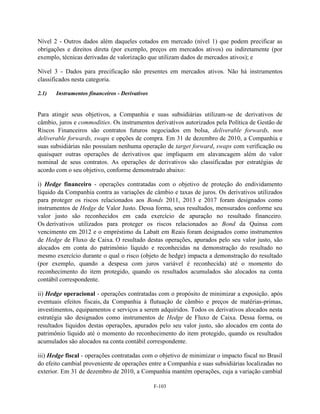 Nível 2 - Outros dados além daqueles cotados em mercado (nível 1) que podem precificar as
obrigações e direitos direta (por exemplo, preços em mercados ativos) ou indiretamente (por
exemplo, técnicas derivadas de valorização que utilizam dados de mercados ativos); e

Nível 3 - Dados para precificação não presentes em mercados ativos. Não há instrumentos
classificados nesta categoria.

2.1)   Instrumentos financeiros - Derivativos


Para atingir seus objetivos, a Companhia e suas subsidiárias utilizam-se de derivativos de
câmbio, juros e commodities. Os instrumentos derivativos autorizados pela Política de Gestão de
Riscos Financeiros são contratos futuros negociados em bolsa, deliverable forwards, non
deliverable forwards, swaps e opções de compra. Em 31 de dezembro de 2010, a Companhia e
suas subsidiárias não possuíam nenhuma operação de target forward, swaps com verificação ou
quaisquer outras operações de derivativos que impliquem em alavancagem além do valor
nominal de seus contratos. As operações de derivativos são classificadas por estratégias de
acordo com o seu objetivo, conforme demonstrado abaixo:

i) Hedge financeiro - operações contratadas com o objetivo de proteção do endividamento
líquido da Companhia contra as variações de câmbio e taxas de juros. Os derivativos utilizados
para proteger os riscos relacionados aos Bonds 2011, 2013 e 2017 foram designados como
instrumentos de Hedge de Valor Justo. Dessa forma, seus resultados, mensurados conforme seu
valor justo são reconhecidos em cada exercício de apuração no resultado financeiro.
Os derivativos utilizados para proteger os riscos relacionados ao Bond da Quinsa com
vencimento em 2012 e o empréstimo da Labatt em Reais foram designados como instrumentos
de Hedge de Fluxo de Caixa. O resultado destas operações, apurados pelo seu valor justo, são
alocados em conta do patrimônio líquido e reconhecidas na demonstração do resultado no
mesmo exercício durante o qual o risco (objeto de hedge) impacta a demonstração do resultado
(por exemplo, quando a despesa com juros variável é reconhecida) até o momento do
reconhecimento do item protegido, quando os resultados acumulados são alocados na conta
contábil correspondente.

ii) Hedge operacional - operações contratadas com o propósito de minimizar a exposição, após
eventuais efeitos fiscais, da Companhia à flutuação de câmbio e preços de matérias-primas,
investimentos, equipamentos e serviços a serem adquiridos. Todos os derivativos alocados nesta
estratégia são designados como instrumentos de Hedge de Fluxo de Caixa. Dessa forma, os
resultados líquidos destas operações, apurados pelo seu valor justo, são alocados em conta do
patrimônio líquido até o momento do reconhecimento do item protegido, quando os resultados
acumulados são alocados na conta contábil correspondente.

iii) Hedge fiscal - operações contratadas com o objetivo de minimizar o impacto fiscal no Brasil
do efeito cambial proveniente de operações entre a Companhia e suas subsidiárias localizadas no
exterior. Em 31 de dezembro de 2010, a Companhia mantém operações, cuja a variação cambial

                                                F-103
 