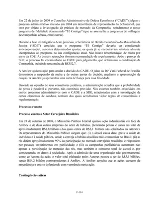 Em 22 de julho de 2009 o Conselho Administrativo de Defesa Econômica (―CADE‖) julgou o
processo administrativo iniciado em 2004 em decorrência de representação da Schincariol, que
teve por objeto a investigação de práticas de mercado da Companhia, notadamente o nosso
programa de fidelidade denominado ―Tô Contigo‖ (que se assemelha a programas de milhagem
de companhias aéreas, entre outras).

Durante a fase investigatória deste processo, a Secretaria de Direito Econômico do Ministério da
Justiça (―SDE‖) concluiu que o programa ―Tô Contigo‖ deveria ser considerado
anticoncorrencial, ausentes determinados ajustes, os quais já se encontravam substancialmente
incorporados ao programa na sua configuração atual. Não houve recomendação de multa por
parte da SDE. As demais acusações tiveram recomendação de arquivamento. Após o parecer da
SDE, o processo foi encaminhado ao CADE para julgamento, que determinou a condenação da
Companhia, incluindo uma multa de R$352,7.

A AmBev ajuizou ação para anular a decisão do CADE. O juízo da 16ª Vara Federal de Brasília
determinou a suspensão da multa e de outras partes da decisão, mediante a apresentação de
caução. A AmBev já apresentou uma carta de fiança para essa finalidade.

Baseado na opinião de seus consultores jurídicos, a administração acredita que a probabilidade
de perda é possível e, portanto, não constituiu provisão. Nós estamos também envolvidos em
outros processos administrativos com o CADE e a SDE, relacionadas com a investigação de
certos elementos de conduta, nenhum dos quais acreditamos violar regras de concorrência e
regulamentação.

Processso remoto

Processo contra o Setor Cervejeiro Brasileiro

Em 28 de outubro de 2008, o Ministério Público Federal ajuizou ação indenizatória em face da
AmBev e de duas outras empresas do setor de bebidas, pleiteando perdas e danos no total de
aproximadamente R$2,8 bilhões (dos quais cerca de R$2,1 bilhões são solicitados da AmBev).
Os representantes do Ministério Público alegam que: (i) o álcool causa dano grave à saúde do
indivíduo e à saúde pública, sendo a cerveja a bebida alcoólica mais consumida no Brasil; (ii) as
rés detêm aproximadamente 90% da participação no mercado cervejeiro brasileiro, e respondem
por pesados investimentos em publicidade; e (iii) as campanhas publicitárias aumentam não
apenas a participação de mercado das rés, mas também o consumo total de álcool e, por
consequencia, os danos à sociedade. Após a admissão de uma organização não-governamental
como co-Autora da ação, o valor total pleiteado pelos Autores passou a ser de R$5,6 bilhões,
sendo R$4,2 bilhões correspondentes à AmBev. A AmBev acredita que as ações carecem de
procedência e está se defendendo com veemência nesta ação.


Contingências ativas




                                              F-114
 