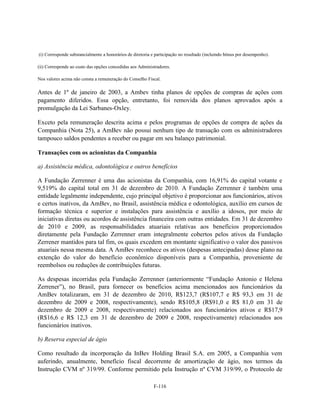 (i) Corresponde substancialmente a honorários de diretoria e participação no resultado (incluindo bônus por desempenho).

(ii) Corresponde ao custo das opções concedidas aos Administradores.

Nos valores acima não consta a remuneração do Conselho Fiscal.

Antes de 1º de janeiro de 2003, a Ambev tinha planos de opções de compras de ações com
pagamento diferidos. Essa opção, entretanto, foi removida dos planos aprovados após a
promulgação da Lei Sarbanes-Oxley.

Exceto pela remuneração descrita acima e pelos programas de opções de compra de ações da
Companhia (Nota 25), a AmBev não possui nenhum tipo de transação com os administradores
tampouco saldos pendentes a receber ou pagar em seu balanço patrimonial.

Transações com os acionistas da Companhia

a) Assistência médica, odontológica e outros benefícios

A Fundação Zerrenner é uma das acionistas da Companhia, com 16,91% do capital votante e
9,519% do capital total em 31 de dezembro de 2010. A Fundação Zerrenner é também uma
entidade legalmente independente, cujo principal objetivo é proporcionar aos funcionários, ativos
e certos inativos, da AmBev, no Brasil, assistência médica e odontológica, auxílio em cursos de
formação técnica e superior e instalações para assistência e auxílio a idosos, por meio de
iniciativas diretas ou acordos de assistência financeira com outras entidades. Em 31 de dezembro
de 2010 e 2009, as responsabilidades atuariais relativas aos benefícios proporcionados
diretamente pela Fundação Zerrenner eram integralmente cobertos pelos ativos da Fundação
Zerrener mantidos para tal fim, os quais excedem em montante significativo o valor dos passivos
atuariais nessa mesma data. A AmBev reconhece os ativos (despesas antecipadas) desse plano na
extenção do valor do benefício econômico disponíveis para a Companhia, proveniente de
reembolsos ou reduções de contribuições futuras.

As despesas incorridas pela Fundação Zerrenner (anteriormente ―Fundação Antonio e Helena
Zerrener‖), no Brasil, para fornecer os benefícios acima mencionados aos funcionários da
AmBev totalizaram, em 31 de dezembro de 2010, R$123,7 (R$107,7 e R$ 93,3 em 31 de
dezembro de 2009 e 2008, respectivamente), sendo R$105,8 (R$91,0 e R$ 81,0 em 31 de
dezembro de 2009 e 2008, respectivamente) relacionados aos funcionários ativos e R$17,9
(R$16,6 e R$ 12,3 em 31 de dezembro de 2009 e 2008, respectivamente) relacionados aos
funcionários inativos.

b) Reserva especial de ágio

Como resultado da incorporação da InBev Holding Brasil S.A. em 2005, a Companhia vem
auferindo, anualmente, benefício fiscal decorrente de amortização de ágio, nos termos da
Instrução CVM nº 319/99. Conforme permitido pela Instrução nº CVM 319/99, o Protocolo de

                                                           F-116
 
