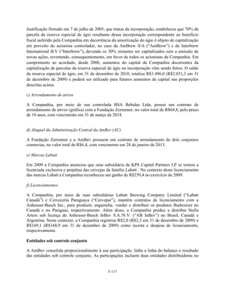 Justificação firmado em 7 de julho de 2005, que tratou da incorporação, estabeleceu que 70% da
parcela da reserva especial de ágio resultante dessa incorporação correspondente ao benefício
fiscal auferido pela Companhia em decorrência da amortização do ágio é objeto de capitalização
em proveito do acionista controlador, no caso da AmBrew S/A (―AmBrew‖) e da Interbrew
International B.V (―Interbrew‖), devendo os 30% restantes ser capitalizados sem a emissão de
novas ações, revertendo, consequentemente, em favor de todos os acionistas da Companhia. Em
cumprimento ao acordado, desde 2006, aumentos do capital da Companhia decorrentes da
capitalização de parcelas da reserva especial de ágio na incorporação vêm sendo feitos. O saldo
da reserva especial de ágio, em 31 de dezembro de 2010, totaliza R$1.496,0 (R$2.031,3 em 31
de dezembro de 2009) e poderá ser utilizado para futuros aumentos de capital nas proporções
descritas acima.

c) Arrendamento de ativos

A Companhia, por meio de sua controlada BSA Bebidas Ltda, possui um contrato de
arrendamento de ativos (gráfica) com a Fundação Zerrenner, no valor total de R$64,8, pelo prazo
de 10 anos, com vencimento em 31 de março de 2018.


d) Aluguel da Administração Central da AmBev (AC)

A Fundação Zerrenner e a AmBev possuem um contrato de arrendamento de dois conjuntos
comercias, no valor total de R$6,4, com vencimento em 28 de janeiro de 2013.

e) Marcas Labatt

Em 2009 a Companhia anunciou que uma subsidiária da KPS Capital Partners LP se tornou a
licenciada exclusiva e perpétua das cervejas da família Labatt . No contexto deste licenciamento
das marcas Labatt a Companhia reconheceu um ganho de R$239,4 no exercício de 2009.

f) Licenciamentos

A Companhia, por meio de suas subsidiárias Labatt Brewing Company Limited (―Labatt
Canadá‖) e Cervecería Paraguaya (―Cervepar‖), mantém contratos de licenciamento com a
Anheuser-Busch Inc., para produzir, engarrafar, vender e distribuir os produtos Budweiser no
Canadá e no Paraguai, respectivamente. Além disso, a Companhia produz e distribui Stella
Artois sob licença da Anheuser-Busch InBev S.A./N.V. (―AB InBev‖) no Brasil, Canadá e
Argentina. Neste contexto, a Companhia registrou R$2,0 (R$2,3 em 31 de dezembro de 2009) e
R$169,1 (R$168,9 em 31 de dezembro de 2009) como receita e despesa de licenciamento,
respectivamente.

Entidades sob controle conjunto

A AmBev consolida proporcionalmente à sua participação, linha a linha do balanço e resultado
das entidades sob controle conjunto. As participações incluem duas entidades distribuidoras no


                                             F-117
 