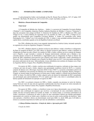 ITEM 4.          INFORMAÇÕES SOBRE A COMPANHIA


       A sede principal da Ambev está localizada na Rua Dr. Renato Paes de Barros, 1017, 4º andar, CEP
04530-001, São Paulo, SP, Brasil, tel.: (5511) 2122-1415, e-mail: ir@Ambev.com.br.

A.      Histórico e Desenvolvimento da Companhia

        Visão Geral

         A Companhia de Bebidas das Américas - Ambev é a sucessora da Companhia Cervejaria Brahma
(―Brahma‖) e da Companhia Antarctica Paulista Indústria Brasileira de Bebidas e Conexos (―Antarctica‖),
duas das cervejarias mais antigas do Brasil. A Antarctica foi fundada em 1885 e a Brahma em 1888, como
Villiger & Cia. A marca Brahma foi registrada em 6 de setembro de 1888 e, em 1904, a Villiger & Cia.
mudou sua denominação para Companhia Cervejaria Brahma. A Ambev foi constituída como Aditus
Participações S.A. (―Aditus‖) em 14 de setembro de 1998. A Ambev é uma sociedade anônima brasileira, de
capital aberto, constituída segundo as leis da República Federativa do Brasil.

       Em 1994, a Brahma deu início à sua expansão internacional na América Latina, iniciando operações
no segmento de cerveja na Argentina, Paraguai e Venezuela.

         Em 1997, a Brahma adquiriu os direitos exclusivos para fabricar, vender e distribuir os refrigerantes
da Pepsi no nordeste do Brasil e em 1999, obteve os direitos exclusivos para fabricar, vender e distribuir os
refrigerantes da Pepsi em todo o Brasil. Em outubro de 2000, a Ambev celebrou um novo contrato de franquia
com a PepsiCo, a qual rescindiu o contrato de franquia anteriormente celebrado com a Brahma e nos
concedeu direitos exclusivos de distribuidora e engarrafadora para os refrigerantes da Pepsi no Brasil. Em
janeiro de 2002, expandimos nossa parceria com a PepsiCo para incluir a fabricação, venda e distribuição do
Gatorade. Nosso contrato de franquia com a PepsiCo no Brasil vence em 2017, com renovações automáticas
por prazos adicionais de dez anos. Adicionalmente, nossas subsidiárias tem contratos de franquia com a Pepsi
na Argentina, Bolívia, Uruguai, Peru e República Dominicana.

         Em janeiro de 2003, a Ambev concluiu uma combinação de negócios, realizada em duas etapas com
a Quinsa, por meio da qual a Ambev adquiriu uma participação econômica inicial de 40,5% e o controle
conjunto da Quinsa com a Beverages Associates (BAC) Corp. (―BAC‖), a acionista controladora anterior da
Quinsa, e estabeleceu uma presença de liderança nos mercados de cerveja da Argentina, Bolívia, Paraguai e
Uruguai, ao mesmo tempo em que pactuava os termos para a Ambev adquirir o controle total da Quinsa junto
à BAC no futuro. Em abril de 2006, a Ambev adquiriu ações da Quinsa de titularidade da BAC aumentando
sua participação para aproximadamente 91% do capital social total e deu início à consolidação plena da
Quinsa quando do fechamento da operação em agosto de 2006.

         Em 2003 e no primeiro trimestre de 2004, a Ambev expandiu sua presença no norte da América
Latina Norte por meio de uma série de aquisições estabelecendo uma base de apoio em vários mercados de
bebidas, tais como América Central, Peru, Equador e República Dominicana.

         Em agosto de 2004, a Ambev e a Interbrew (como era à época denominada), uma cervejaria belga,
concluíram uma combinação de negócios que envolveu a incorporação de uma controladora indireta da
Labatt, uma das cervejarias líderes do Canadá, na Ambev. Ao mesmo tempo, os acionistas controladores da
Ambev concluíram a conferência de todas as ações de uma controladora indireta que detinha participação
representativa de controle na Ambev para a Interbrew em troca de ações recém-emitidas da Interbrew. Após
essa operação, a Interbrew alterou sua denominação social para InBev (e, desde 2008, para A-B InBev) e
tornou-se a acionista majoritária da Ambev por meio de subsidiárias e controladoras.

        A Aliança Brahma-Antarctica—Criação da Ambev e Aprovação pelo CADE

        Criação da Ambev




                                                     23
 