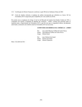 13.2   Certificação do Diretor Financeiro conforme a seção 906 da Lei Sarbanes-Oxley de 2002.

16F    Carta do Auditor referente à mudança de auditor (incorporada por referência ao Anexo 16F do
       Formulário 20-F/A arquivado pela Companhia em 12 de outubro de 2010).

De acordo com as exigências do Artigo 12 da Lei de Mercado de Capitais dos Estados Unidos de 1934, a
companhia sob registro, Companhia de Bebidas das Américas – Ambev, certifica que preenche todos os
requisitos para o arquivamento do Formulário 20-F e que fez com que os signatários abaixo, devidamente
autorizados, assinassem este relatório anual no Formulário 20-F em seu nome.

                                              COMPANHIA DE BEBIDAS DAS AMÉRICAS – AMBEV

                                              Por        (ass.) João Mauricio Giffoni de Castro Neves
                                              Nome:      João Mauricio Giffoni de Castro Neves
                                              Cargo:     Diretor Geral

                                              Por:       (ass.) Nelson José Jamel
                                              Nome:      Nelson José Jamel
                                              Cargo:     Diretor Financeiro
Data: 12 de abril de 2011




                                                   242
 