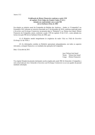 Anexo 13.2

                      Certificação do Diretor Financeiro conforme a seção 1350
                        do capítulo 18 do Código dos Estados Unidos (U.S.C.)
                              Adotada em conformidade com a seção 906
                                    da Lei Sarbanes-Oxley de 2002

Em relação ao relatório anual da Companhia de Bebidas das Américas - Ambev (a ―Companhia‖) no
Formulário 20-F referente ao exercício encerrado em 31 de dezembro de 2010, conforme arquivado junto
à Securities and Exchange Commission na presente data (o ―Relatório‖), eu, Nelson José Jamel, Diretor
Financeiro da Companhia, atesto, conforme a seção 1350 do capítulo 18 do U.S.C., como adotada nos
termos da seção 906 da Lei Sarbanes-Oxley de 2002, que:

       (1) O Relatório atende integralmente às exigências da seção 13(a) ou 15(d) do Securities
Exchange Act de 1934; e

         (2) As informações contidas no Relatório apresentam adequadamente, em todos os aspectos
relevantes, a situação financeira e os resultados das operações da Companhia.

Data: 12 de abril de 2011

                                                                         (ass.) Nelson José Jamel
                                                                         Nome: Nelson José Jamel
                                                                         Cargo: Diretor Financeiro

Via original firmada da presente declaração escrita exigida pela seção 906 foi fornecida à Companhia e
será conservada por ela e fornecida à Securities and Exchange Commission ou ao seu quadro de pessoal
mediante solicitação.
 