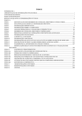 ÍNDICE
INTRODUÇÃO i
APRESENTAÇÃO DE INFORMAÇÕES FINANCEIRAS .......................................................................................................... i
CONVERSÃO DE MOEDA .......................................................................................................................................................... i
MARCAS REGISTRADAS ........................................................................................................................................................... i
RESSALVAS QUANTO A CONSIDERAÇÕES FUTURAS ...................................................................................................... ii
PARTE I 1
ITEM 1.       IDENTIFICAÇÃO DOS MEMBROS DO CONSELHO, DIRETORES E CONSULTORES ......................... 1
ITEM 2.       ESTATÍSTICAS DA OFERTA E CRONOGRAMA PREVISTO ................................................................... 2
ITEM 3.       INFORMAÇÕES IMPORTANTES ................................................................................................................. 3
ITEM 4.       INFORMAÇÕES SOBRE A COMPANHIA ..................................................................................................23
ITEM 5.       ANÁLISE OPERACIONAL E FINANCEIRA E PERSPECTIVAS ..............................................................46
ITEM 6.       MEMBROS DO CONSELHO, DIRETORES E EMPREGADOS ..................................................................73
ITEM 7.       PRINCIPAIS ACIONISTAS E OPERAÇÕES COM PARTES RELACIONADAS ......................................88
ITEM 8.       INFORMAÇÕES FINANCEIRAS ..................................................................................................................97
ITEM 9.       A OFERTA E A LISTAGEM ........................................................................................................................106
ITEM 10.      INFORMAÇÕES ADICIONAIS ...................................................................................................................113
ITEM 11.      INFORMAÇÕES QUANTITATIVAS E QUALITATIVAS SOBRE OS RISCOS DE MERCADO ..........137
ITEM 12.      DESCRIÇÃO DE OUTROS VALORES MOBILIÁRIOS ALÉM DAS AÇÕES ........................................145
ITEM 13.      INADIMPLÊNCIA, DIVIDENDOS EM ATRASO E MORAS ...................................................................147
ITEM 14.      MODIFICAÇÕES RELEVANTES NOS DIREITOS DOS ACIONISTAS E UTILIZAÇÃO DOS
        RECURSOS .................................................................................................................................................................148
ITEM 15.      CONTROLES E PROCEDIMENTOS ..........................................................................................................149
ITEM 16A.     ESPECIALISTA FINANCEIRO DO CONSELHO FISCAL ........................................................................151
ITEM 16B.     CÓDIGO DE CONDUTA EMPRESARIAL .................................................................................................152
ITEM 16C.     PRINCIPAIS HONORÁRIOS E SERVIÇOS DE AUDITORIA ..................................................................153
ITEM 16D.     ISENÇÕES DAS NORMAS DE LISTAGEM PARA CONSELHOS FISCAIS ...........................................155
ITEM 16E.     AQUISIÇÕES DE AÇÕES PELA EMISSORA E SUAS AFILIADAS .......................................................156
ITEM 16F.     ALTERAÇÃO DO CONTADOR CERTIFICADO DA COMPANHIA SOB REGISTRO ..........................160
ITEM 16G.     GOVERNANÇA CORPORATIVA...............................................................................................................161
ITEM 17.       DEMONSTRAÇÕES CONTÁBEIS ............................................................................................................ F-1
ITEM 18.      DEMONSTRAÇÕES CONTÁBEIS .............................................................................................................239
ITEM 19.      ANEXOS .......................................................................................................................................................240
 
