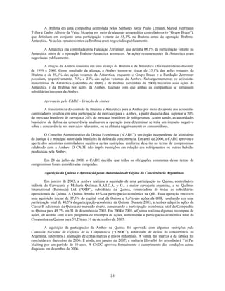 A Brahma era uma companhia controlada pelos Senhores Jorge Paulo Lemann, Marcel Herrmann
Telles e Carlos Alberto da Veiga Sicupira por meio de algumas companhias controladoras (o ―Grupo Braco‖),
que detinham em conjunto uma participação votante de 55,1% na Brahma antes da operação Brahma-
Antarctica. As ações remanescentes da Brahma eram negociadas publicamente.

         A Antarctica era controlada pela Fundação Zerrenner, que detinha 88,1% da participação votante na
Antarctica antes de a operação Brahma-Antarctica acontecer. As ações remanescentes da Antarctica eram
negociadas publicamente.

         A criação da Ambev consistiu em uma aliança da Brahma e da Antarctica e foi realizada no decorrer
de 1999 e 2000. Como resultado da aliança, a Ambev tornou-se titular de 55,1% das ações votantes da
Brahma e de 88,1% das ações votantes da Antarctica, enquanto o Grupo Braco e a Fundação Zerrenner
possuíam, respectivamente, 76% e 24% das ações votantes da Ambev. Subsequentemente, os acionistas
minoritários da Antarctica (setembro de 1999) e da Brahma (setembro de 2000) trocaram suas ações da
Antarctica e da Brahma por ações da Ambev, fazendo com que ambas as companhias se tornassem
subsidiárias integrais da Ambev.

        Aprovação pelo CADE – Criação da Ambev

          A transferência do controle de Brahma e Antarctica para a Ambev por meio do aporte dos acionistas
controladores resultou em uma participação de mercado para a Ambev, a partir daquela data, superior a 70%
do mercado brasileiro de cervejas e 20% do mercado brasileiro de refrigerantes. Assim sendo, as autoridades
brasileiras de defesa da concorrência analisaram a operação para determinar se teria um impacto negativo
sobre a concorrência nos mercados relevantes, ou se afetaria negativamente os consumidores.

         O Conselho Administrativo da Defesa Econômica (―CADE‖), um órgão independente do Ministério
da Justiça, é a principal autoridade brasileira de defesa da concorrência. Em abril de 2000, o CADE aprovou o
aporte dos acionistas controladores sujeito a certas restrições, conforme descrito no termo de compromisso
celebrado com a Ambev. O CADE não impôs restrições em relação aos refrigerantes ou outras bebidas
produzidas pela Ambev.

       Em 28 de julho de 2008, o CADE decidiu que todas as obrigações constantes desse termo de
compromisso foram consideradas cumpridas.

        Aquisição da Quinsa e Aprovação pelas Autoridades de Defesa da Concorrência Argentinas

         Em janeiro de 2003, a Ambev realizou a aquisição de uma participação na Quinsa, controladora
indireta da Cervecería y Maltería Quilmes S.A.I.C.A. y G., a maior cervejaria argentina, e na Quilmes
International (Bermuda) Ltd. (―QIB‖), subsidiária da Quinsa, controladora de todas as subsidiárias
operacionais da Quinsa. A Quinsa detinha 85% da participação econômica na QIB. Essa operação envolveu
uma aquisição inicial de 37,5% do capital total da Quinsa e 8,6% das ações da QIB, resultando em uma
participação total de 40,5% da participação econômica da Quinsa. Durante 2003, a Ambev adquiriu ações da
Classe B adicionais da Quinsa no mercado aberto, aumentando a participação econômica total da Companhia
na Quinsa para 49,7% em 31 de dezembro de 2003. Em 2004 e 2005, a Quinsa realizou algumas recompras de
ações, de acordo com o seu programa de recompra de ações, aumentando a participação econômica total da
Companhia na Quinsa para 59,2% em 31 de dezembro de 2005.

         A aquisição da participação da Ambev na Quinsa foi aprovada com algumas restrições pela
Comisión Nacional de Defensa de la Competencia (―CNDC‖), autoridade de defesa da concorrência na
Argentina, referentes à alienação de certas marcas e ativos industriais. A venda das marcas e da fábrica foi
concluída em dezembro de 2006. E ainda, em janeiro de 2007, a maltaria Llavallol foi arrendada à Tai Pai
Malting por um período de 10 anos. A CNDC aprovou formalmente o cumprimento das condições acima
dispostas em dezembro de 2006.




                                                     24
 