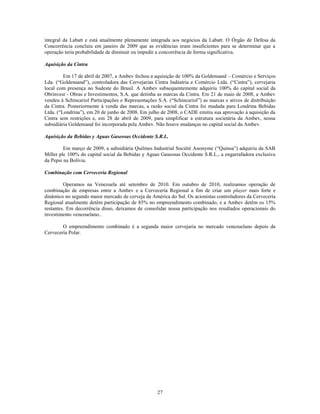 integral da Labatt e está atualmente plenamente integrada aos negócios da Labatt. O Órgão de Defesa da
Concorrência concluiu em janeiro de 2009 que as evidências eram insuficientes para se determinar que a
operação teria probabilidade de diminuir ou impedir a concorrência de forma significativa.

Aquisição da Cintra

         Em 17 de abril de 2007, a Ambev fechou a aquisição de 100% da Goldensand – Comércio e Serviços
Lda. (―Goldensand‖), controladora das Cervejarias Cintra Indústria e Comércio Ltda. (―Cintra‖), cervejaria
local com presença no Sudeste do Brasil. A Ambev subsequentemente adquiriu 100% do capital social da
Obrinvest - Obras e Investimentos, S.A. que detinha as marcas da Cintra. Em 21 de maio de 2008, a Ambev
vendeu à Schincariol Participações e Representações S.A. (―Schincariol‖) as marcas e ativos de distribuição
da Cintra. Posteriormente à venda das marcas, a razão social da Cintra foi mudada para Londrina Bebidas
Ltda. (―Londrina‖), em 20 de junho de 2008. Em julho de 2008, o CADE emitiu sua aprovação à aquisição da
Cintra sem restrições e, em 28 de abril de 2009, para simplificar a estrutura societária da Ambev, nossa
subsidiária Goldensand foi incorporada pela Ambev. Não houve mudanças no capital social da Ambev.

Aquisição da Bebidas y Aguas Gaseosas Occidente S.R.L.

         Em março de 2009, a subsidiária Quilmes Industrial Société Anonyme (―Quinsa‖) adquiriu da SAB
Miller plc 100% do capital social da Bebidas y Aguas Gaseosas Occidente S.R.L., a engarrafadora exclusiva
da Pepsi na Bolívia.

Combinação com Cervecería Regional

         Operamos na Venezuela até setembro de 2010. Em outubro de 2010, realizamos operação de
combinação de empresas entre a Ambev e a Cervecería Regional a fim de criar um player mais forte e
dinâmico no segundo maior mercado de cerveja da América do Sul. Os acionistas controladores da Cervecería
Regional atualmente detêm participação de 85% no empreendimento combinado, e a Ambev detêm os 15%
restantes. Em decorrência disso, deixamos de consolidar nossa participação nos resultados operacionais do
investimento venezuelano..

        O empreendimento combinado é a segunda maior cervejaria no mercado venezuelano depois da
Cervecería Polar.




                                                    27
 