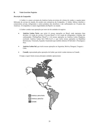 B.      Visão Geral dos Negócios

Descrição da Companhia

         A Ambev é a maior cervejaria da América Latina em termos de volume de vendas e a quarta maior
fabricante de cerveja do mundo, de acordo com estimativas da Companhia. A Ambev fabrica, distribui e
comercializa cerveja, refrigerantes e outros produtos não alcoólicos e não carbonatados em 14 países das
Américas. A Companhia é a maior engarrafadora da PepsiCo no mundo.

        A Ambev conduz suas operações por meio de três unidades de negócio:

             América Latina Norte, que inclui (i) nossas operações no Brasil, onde operamos duas
             divisões: (i) venda de cerveja (―Cerveja Brasil‖) e (ii) venda de refrigerantes e bebidas não
             carbonatadas (―RefrigeNanc Brasil‖); e (ii) nossas operações na América Latina Hispânica,
             excluindo América Latina Sul (―HILA-ex‖), o que inclui nossas operações na República
             Dominicana, Venezuela, Equador, Guatemala (que também abastece El Salvador e Nicarágua) e
             Peru.

             América Latina Sul, que inclui nossas operações na Argentina, Bolívia, Paraguai, Uruguai e
             Chile.

             Canadá, representada pelas operações da Labatt, que inclui vendas internas no Canadá .

        O mapa a seguir ilustra nossas principais unidades operacionais:




                                                    28
 