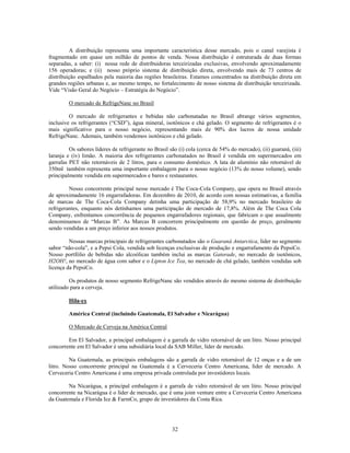 A distribuição representa uma importante característica desse mercado, pois o canal varejista é
fragmentado em quase um milhão de pontos de venda. Nossa distribuição é estruturada de duas formas
separadas, a saber: (i) nossa rede de distribuidoras terceirizadas exclusivas, envolvendo aproximadamente
156 operadoras; e (ii) nosso próprio sistema de distribuição direta, envolvendo mais de 73 centros de
distribuição espalhados pela maioria das regiões brasileiras. Estamos concentrados na distribuição direta em
grandes regiões urbanas e, ao mesmo tempo, no fortalecimento de nosso sistema de distribuição terceirizada.
Vide ―Visão Geral do Negócio – Estratégia do Negócio‖.

         O mercado de RefrigeNanc no Brasil

         O mercado de refrigerantes e bebidas não carbonatadas no Brasil abrange vários segmentos,
inclusive os refrigerantes (―CSD‖), água mineral, isotônicos e chá gelado. O segmento de refrigerantes é o
mais significativo para o nosso negócio, representando mais de 90% dos lucros de nossa unidade
RefrigeNanc. Ademais, também vendemos isotônicos e chá gelado.

         Os sabores líderes de refrigerante no Brasil são (i) cola (cerca de 54% do mercado), (ii) guaraná, (iii)
laranja e (iv) limão. A maioria dos refrigerantes carbonatados no Brasil é vendida em supermercados em
garrafas PET não retornáveis de 2 litros, para o consumo doméstico. A lata de alumínio não retornável de
350ml também representa uma importante embalagem para o nosso negócio (13% do nosso volume), sendo
principalmente vendida em supermercados e bares e restaurantes.

         Nosso concorrente principal nesse mercado é The Coca-Cola Company, que opera no Brasil através
de aproximadamente 16 engarrafadoras. Em dezembro de 2010, de acordo com nossas estimativas, a família
de marcas de The Coca-Cola Company detinha uma participação de 58,9% no mercado brasileiro de
refrigerantes, enquanto nós detínhamos uma participação de mercado de 17,8%. Além de The Coca Cola
Company, enfrentamos concorrência de pequenos engarrafadores regionais, que fabricam o que usualmente
denominamos de ―Marcas B‖. As Marcas B concorrem principalmente em questão de preço, geralmente
sendo vendidas a um preço inferior aos nossos produtos.

         Nossas marcas principais de refrigerantes carbonatados são o Guaraná Antarctica, líder no segmento
sabor ―não-cola‖, e a Pepsi Cola, vendida sob licenças exclusivas de produção e engarrafamento da PepsiCo.
Nosso portfólio de bebidas não alcoólicas também inclui as marcas Gatorade, no mercado de isotônicos,
H2OH!, no mercado de água com sabor e o Lipton Ice Tea, no mercado de chá gelado, também vendidas sob
licença da PepsiCo.

         Os produtos de nosso segmento RefrigeNanc são vendidos através do mesmo sistema de distribuição
utilizado para a cerveja.

         Hila-ex

         América Central (incluindo Guatemala, El Salvador e Nicarágua)

         O Mercado de Cerveja na América Central

        Em El Salvador, a principal embalagem é a garrafa de vidro retornável de um litro. Nosso principal
concorrente em El Salvador é uma subsidiária local da SAB Miller, líder de mercado.

         Na Guatemala, as principais embalagens são a garrafa de vidro retornável de 12 onças e a de um
litro. Nosso concorrente principal na Guatemala é a Cerveceria Centro Americana, líder de mercado. A
Cerveceria Centro Americana é uma empresa privada controlada por investidores locais.

        Na Nicarágua, a principal embalagem é a garrafa de vidro retornável de um litro. Nosso principal
concorrente na Nicarágua é o líder de mercado, que é uma joint venture entre a Cerveceria Centro Americana
da Guatemala e Florida Ice & FarmCo, grupo de investidores da Costa Rica.




                                                       32
 