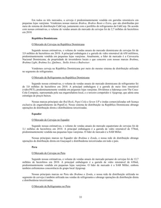 Em todos os três mercados, a cerveja é predominantemente vendida em garrafas retornáveis em
pequenas lojas varejistas. Vendemos nossas marcas Brahva, Brahva Beats e Extra, que são distribuídas por
meio do sistema de distribuição CabCorp, juntamente com o portfólio de refrigerantes da CabCorp. De acordo
com nossas estimativas, o volume de vendas anuais do mercado de cervejas foi de 2,7 milhões de hectolitros
em 2010.

        República Dominicana

        O Mercado de Cervejas na República Dominicana

        Segundo nossas estimativas, o volume de vendas anuais do mercado dominicano de cervejas foi de
3,9 milhões de hectolitros em 2010. A principal embalagem é a garrafa de vidro retornável de 650 mililitros,
predominantemente vendida em pequenas lojas varejistas. Atualmente, a líder de mercado é a Cerveceria
Nacional Dominicana, de propriedade de investidores locais e que concorre com nossas marcas Brahma,
Brahma Light, Brahma Ice, Quilmes, Stella Artois e Budweiser.

       Vendemos cerveja na República Dominicana por meio do mesmo sistema de distribuição utilizado
no segmento de refrigerantes.

        O Mercado de Refrigerantes na República Dominicana

         Segundo nossas estimativas, o volume de vendas anuais do mercado dominicano de refrigerantes foi
de 3,8 milhões de hectolitros em 2010. A principal embalagem é a garrafa de meio litro retornável
(vidro/PET), predominantemente vendida em pequenas lojas varejistas. Dividimos a liderança com The Coca-
Cola Company, representada pela sua engarrafadora local, e o terceiro competidor é Ajegroup, que adota uma
estratégia de preços baixos.

        Nossas marcas principais são Red Rock, Pepsi Cola e Seven UP e (todas comercializadas sob licença
exclusiva de engarrafamento da PepsiCo). Nosso sistema de distribuição na República Dominicana abrange
operações de distribuição direta e distribuidoras terceirizadas.

        Equador

        O Mercado de Cervejas no Equador

        Segundo nossas estimativas, o volume de vendas anuais do mercado equatoriano de cervejas foi de
3,1 milhões de hectolitros em 2010. A principal embalagem é a garrafa de vidro retornável de 578ml,
predominantemente vendida nas pequenas lojas varejistas. O líder de mercado é a SAB Miller.

        Nossas principais marcas no Equador são Brahma e Zenda, e nossa rede de distribuição abrange
operações de distribuição direta em Guayaquil e distribuidoras terceirizadas em todo o país.

        Peru

        O Mercado de Cervejas no Peru

        Segundo nossas estimativas, o volume de vendas anuais do mercado peruano de cervejas foi de 12,7
milhões de hectolitros em 2010. A principal embalagem é a garrafa de vidro retornável de 630ml,
predominantemente vendida em pequenas lojas varejistas. O líder de mercado é a SAB Miller, embora
também enfrentemos concorrência do grupo local Ajegroup.

          Nossas principais marcas no Peru são Brahma e Zenda, e nossa rede de distribuição utilizada no
segmento de cerveja é também utilizada nas vendas de refrigerantes e abrange operações de distribuição direta
e distribuidoras terceirizadas.

        O Mercado de Refrigerantes no Peru



                                                     33
 