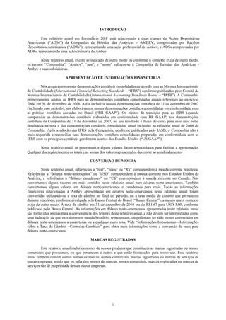 INTRODUÇÃO

        Este relatório anual em Formulário 20-F está relacionado a duas classes de Ações Depositárias
Americanas (―ADSs‖) da Companhia de Bebidas das Américas - AMBEV, comprovadas por Recibos
Depositários Americanos (―ADRs‖), representando uma ação preferencial da Ambev, e ADSs comprovadas por
ADRs, representando uma ação ordinária da Ambev.

        Neste relatório anual, exceto se indicado de outro modo ou conforme o contexto exija de outro modo,
os termos ―Companhia‖, ―Ambev‖, ―nós‖, e ―nosso‖ referem-se à Companhia de Bebidas das Américas -
Ambev e suas subsidiárias.

                         APRESENTAÇÃO DE INFORMAÇÕES FINANCEIRAS

         Nós preparamos nossas demonstrações contábeis consolidadas de acordo com as Normas Internacionais
de Contabilidade (International Financial Reporting Standards - ―IFRS‖) conforme publicadas pelo Comitê de
Normas Internacionais de Contabilidade (International Accounting Standards Board – ―IASB‖). A Companhia
primeiramente adotou as IFRS para as demonstrações contábeis consolidadas anuais referentes ao exercício
findo em 31 de dezembro de 2008. Até e inclusive nossas demonstrações contábeis de 31 de dezembro de 2007
(incluindo esse período), nós elaborávamos nossas demonstrações contábeis consolidadas em conformidade com
as práticas contábeis adotadas no Brasil (―BR GAAP‖). Os efeitos da transição para as IFRS (quando
comparadas as demonstrações contábeis elaboradas em conformidade com BR GAAP) nas demonstrações
contábeis da Companhia de 31 de dezembro de 2007, no seu resultado e fluxo de caixa para esse ano, estão
detalhados na nota 4 das demonstrações contábeis consolidadas anual incluídas no relatório anual de 2008 da
Companhia. Após a adoção das IFRS pela Companhia, conforme publicadas pelo IASB, a Companhia não é
mais requerida a reconciliar suas demonstrações contábeis consolidadas preparadas em conformidade com as
IFRS com os princípios contábeis geralmente aceitos dos Estados Unidos (―US GAAP‖).

        Neste relatório anual, os percentuais e alguns valores foram arredondados para facilitar a apresentação.
Qualquer discrepância entre os totais e as somas dos valores apresentados devem-se ao arredondamento.

                                        CONVERSÃO DE MOEDA

         Neste relatório anual, referências a ―real‖, ―reais‖ ou ―R$‖ correspondem à moeda corrente brasileira.
Referências a ―dólares norte-americanos‖ ou ―USD‖ correspondem à moeda corrente nos Estados Unidos da
América, e referências a ―dólares canadenses‖ ou ―C$‖ correspondem à moeda corrente no Canadá. Nós
convertemos alguns valores em reais contidos neste relatório anual para dólares norte-americanos. Também
convertemos alguns valores em dólares norte-americanos e canadenses para reais. Todas as informações
financeiras relacionadas à Ambev apresentadas em dólares norte-americanos neste relatório anual foram
convertidas utilizando-se a taxa de câmbio no final do período, ou a taxa média de câmbio que prevaleceu
durante o período, conforme divulgada pelo Banco Central do Brasil (―Banco Central‖), a menos que o contexto
exija de outro modo. A taxa de câmbio em 31 de dezembro de 2010 era de R$1,67 para USD 1,00, conforme
publicado pelo Banco Central. As informações em dólares norte-americanos apresentadas neste relatório anual
são fornecidas apenas para a conveniência dos leitores deste relatório anual, e não devem ser interpretadas como
uma indicação de que os valores em moeda brasileira representam, ou poderiam ter sido ou ser convertidos em
dólares norte-americanos a essas taxas ou a qualquer outra taxa. Vide ―Informações Importantes—Informações
sobre a Taxa de Câmbio—Controles Cambiais‖ para obter mais informações sobre a conversão de reais para
dólares norte-americanos.

                                         MARCAS REGISTRADAS

         Este relatório anual inclui os nomes de nossos produtos que constituem as marcas registradas ou nomes
comerciais que possuímos, ou que pertencem a outros e que estão licenciados para nosso uso. Este relatório
anual também contém outros nomes de marcas, nomes comerciais, marcas registradas ou marcas de serviços de
outras empresas, sendo que os referidos nomes de marcas, nomes comerciais, marcas registradas ou marcas de
serviços são de propriedade dessas outras empresas.




                                                       i
 