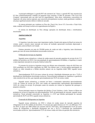 A principal embalagem é a garrafa PET não retornável de 3 litros e a garrafa PET não retornável de
0,5 litro, predominantemente vendidas em pequenas lojas varejistas. O líder de mercado é The Coca Cola
Company, representado pela sua rede local de engarrafadoras. Além disso, enfrentamos concorrência da
Ajegroup e de outras marcas regionais, que concorrem principalmente no preço, sendo geralmente vendidas a
um preço significativamente inferior à média do mercado.

        As marcas principais que vendemos no Peru são: Pepsi-Cola, Seven UP, Concordia e Triple Kola,
todas vendidas sob licença exclusiva de engarrafamento da PepsiCo.

          O sistema de distribuição no Peru abrange operações de distribuição direta e distribuidoras
terceirizadas.

        América Latina Sul

        Argentina

        A Argentina é uma das nossas mais importantes regiões, ficando atrás apenas do Brasil em termos de
volume, sendo o terceiro maior mercado em termos de resultado operacional (excluindo depreciação e
amortização), atrás do Brasil e do Canadá.

        Estamos presentes em mais de 350.000 pontos de venda em toda a Argentina, tanto diretamente
quanto por meio de nossas distribuidoras terceirizadas exclusivas.

        O Mercado de Cervejas na Argentina

         Segundo nossas estimativas o volume de vendas anuais do mercado argentino de cervejas foi de 17,2
milhões de hectolitros em 2010. Com uma população de aproximadamente 40 milhões, a Argentina é o maior
e mais importante mercado de cerveja da América Latina Sul.

         O consumo de cerveja na Argentina cresceu nos últimos anos alcançando a marca de 44,0 litros em
2010 semelhante aos 44,0 litros registrados em 2009. Nos últimos anos, a cerveja ganhou participação em
relação ao vinho tornando-se a bebida alcoólica número um na Argentina desde 2000, segundo nossas
estimativas.

         Aproximadamente 28,2% do nosso volume de cerveja é distribuído diretamente por nós e 71,8% é
distribuído por distribuidoras terceirizadas exclusivas. Nossa principal embalagem na Argentina é a garrafa de
vidro retornável de um litro, que responde aproximadamente por 92,2% de nossas vendas.

       Segundo nossas estimativas, o consumo em bares e restaurantes representou aproximadamente
15,0% do volume de cerveja em 2010, com vendas em supermercados representando aproximadamente
10,8% do volume de cerveja. Os principais canais de consumo em volume na Argentina são quiosques e
pequenos armazéns.

         Nossas principais marcas na Argentina são Quilmes Cristal, Brahma e Andes. Somos os líderes em
produção de cerveja na Argentina com aproximadamente 76,0% de participação de mercado, segundo nossas
estimativas. Nossa principal concorrente na Argentina é a CCU que detinha participação de mercado
aproximada de 20,3% em 2010, segundo nossas estimativas.

        O mercado de Refrigerantes na Argentina

          Segundo nossas estimativas, em 2010 o volume de vendas anuais do mercado argentino de
refrigerantes foi de 44,4 milhões de hectolitros. O consumo per capita diminuiu de 119,1 em 2009 para 110,7
em 2010, ao passo que 2008 refletiu um consumo total de 130,9 litros. Aproximadamente 41,9% do nosso
volume de refrigerantes é distribuído diretamente por nós e 58,1% é distribuído por distribuidoras
terceirizadas exclusivas. Aproximadamente 87,9% de nossas vendas são feitas em garrafas não-retornáveis.



                                                     34
 