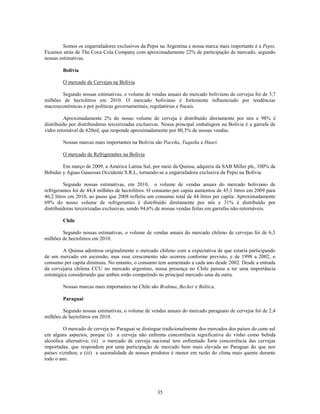 Somos os engarrafadores exclusivos da Pepsi na Argentina e nossa marca mais importante é a Pepsi.
Ficamos atrás de The Coca Cola Company com aproximadamente 22% de participação de mercado, segundo
nossas estimativas.

        Bolívia

        O mercado de Cervejas na Bolívia

        Segundo nossas estimativas, o volume de vendas anuais do mercado boliviano de cervejas foi de 3,7
milhões de hectolitros em 2010. O mercado boliviano é fortemente influenciado por tendências
macroeconômicas e por políticas governamentais, regulatórias e fiscais.

         Aproximadamente 2% do nosso volume de cerveja é distribuído diretamente por nós e 98% é
distribuído por distribuidoras terceirizadas exclusivas. Nossa principal embalagem na Bolívia é a garrafa de
vidro retornável de 620ml, que responde aproximadamente por 80,3% de nossas vendas.

        Nossas marcas mais importantes na Bolívia são Paceña, Taquiña e Huari.

        O mercado de Refrigerantes na Bolívia

        Em março de 2009, a América Latina Sul, por meio da Quinsa, adquiriu da SAB Miller plc, 100% da
Bebidas y Aguas Gaseosas Occidente S.R.L, tornando-se a engarrafadora exclusiva da Pepsi na Bolívia.

          Segundo nossas estimativas, em 2010, o volume de vendas anuais do mercado boliviano de
refrigerantes foi de 44,4 milhões de hectolitros. O consumo per capita aumentou de 45,1 litros em 2009 para
46,2 litros em 2010, ao passo que 2008 refletiu um consumo total de 44 litros per capita. Aproximadamente
69% do nosso volume de refrigerantes é distribuído diretamente por nós e 31% é distribuído por
distribuidoras terceirizadas exclusivas, sendo 94,6% de nossas vendas feitas em garrafas não-retornáveis.

        Chile

        Segundo nossas estimativas, o volume de vendas anuais do mercado chileno de cervejas foi de 6,3
milhões de hectolitros em 2010.

         A Quinsa adentrou originalmente o mercado chileno com a expectativa de que estaria participando
de um mercado em ascensão, mas esse crescimento não ocorreu conforme previsto, e de 1998 a 2002, o
consumo per capita diminuiu. No entanto, o consumo tem aumentado a cada ano desde 2002. Desde a entrada
da cervejaria chilena CCU no mercado argentino, nossa presença no Chile passou a ter uma importância
estratégica considerando que ambas estão competindo no principal mercado uma da outra.

        Nossas marcas mais importantes no Chile são Brahma, Becker e Báltica.

        Paraguai

        Segundo nossas estimativas, o volume de vendas anuais do mercado paraguaio de cervejas foi de 2,4
milhões de hectolitros em 2010.

         O mercado de cerveja no Paraguai se distingue tradicionalmente dos mercados dos países do cone sul
em alguns aspectos, porque (i) a cerveja não enfrenta concorrência significativa do vinho como bebida
alcoólica alternativa; (ii) o mercado de cerveja nacional tem enfrentado forte concorrência das cervejas
importadas, que respondem por uma participação de mercado bem mais elevada no Paraguai do que nos
países vizinhos; e (iii) a sazonalidade de nossos produtos é menor em razão do clima mais quente durante
todo o ano.




                                                    35
 
