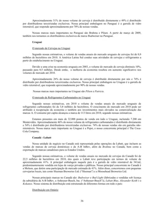 Aproximadamente 51% do nosso volume de cerveja é distribuído diretamente e 49% é distribuído
por distribuidoras terceirizadas exclusivas. Nossa principal embalagem no Paraguai é a garrafa de vidro
retornável, que responde aproximadamente por 70% de nossas vendas.

       Nossas marcas mais importantes no Paraguai são Brahma e Pilsen. A partir de março de 2009,
também nos tornamos os distribuidores exclusivos da marca Budweiser no Paraguai.

        Uruguai

        O mercado de Cervejas no Uruguai

         Segundo nossas estimativas, o volume de vendas anuais do mercado uruguaio de cervejas foi de 0,9
milhões de hectolitros em 2010. A América Latina Sul conduz suas atividades de cervejas e refrigerantes a
partir do estabelecimento no Uruguai.

        Devido a uma crise na economia uruguaia em 2003, o volume do mercado de cerveja diminuiu 10%,
passando para 0,5 milhões. Desde então, a melhoria da economia resultou em aumento significativo nos
volumes de mercado até 2010.

         Aproximadamente 26% do nosso volume de cerveja é distribuído diretamente por nós e 74% é
distribuído por distribuidoras terceirizadas exclusivas. Nossa principal embalagem no Uruguai é a garrafa de
vidro retornável, que responde aproximadamente por 90% de nossas vendas.

         Nossas marcas mais importantes no Uruguai são Pilsen e Patricia.

        O mercado de Refrigerantes Carbonatados no Uruguai

         Segundo nossas estimativas, em 2010 o volume de vendas anuais do mercado uruguaio de
refrigerantes carbonatados foi de 3,8 milhões de hectolitros. O crescimento do mercado em 2010 pode ser
atribuído à recuperação da economia e também aos investimentos mais elevados na comercialização das
marcas A. O consumo per capita alcançou a marca de 113 litros em 2010, segundo nossas estimativas.

        Estamos presentes em mais de 32.000 pontos de venda em todo o Uruguai, incluindo 7.200 em
Montevidéu. Aproximadamente 46% do nosso volume de refrigerantes carbonatados é distribuído diretamente
e 54% é distribuído por distribuidoras terceirizadas exclusivas. 74% de nossas vendas são em garrafas não-
retornáveis. Nossa marca mais importante no Uruguai é a Pepsi, e nosso concorrente principal é The Coca-
Cola Company.

        Canadá - Labatt

        Nossa unidade de negócio no Canadá está representada pelas operações da Labatt, que incluem as
vendas de marcas de cerveja domésticas e da A-B InBev, além da Brahma no Canadá, bem como a
exportação de marcas canadenses para os Estados Unidos.

         Segundo nossas estimativas, o volume de vendas anuais no mercado de cervejas do Canadá foi de
22,5 milhões de hectolitros em 2010, dos quais a Labatt teve participação em termos de volume de
aproximadamente 41%. A principal embalagem naquele país é a garrafa de vidro retornável de 341ml,
predominantemente vendida em lojas de varejo privadas e públicas. Nosso principal concorrente no Canadá é
a Molson, que detém uma participação de mercado estimada de 41%. Além disso, concorremos com pequenas
cervejarias locais, tais como Sleeman Breweries Ltd. (―Sleeman‖) e a Moosehead Breweries Ltd.

         Nossas principais marcas no Canadá são: Budweiser e Bud Light (fabricadas e vendidas sob licença
da subsidiária da A-B InBev, a Anheuser-Busch, Inc. (―Anheuser-Busch‖)), Labatt Blue, Alexander Keith’s e
Kokanee. Nosso sistema de distribuição está estruturado de diferentes formas em todo o país:

        Distribuição em Ontário



                                                    36
 