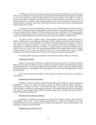 Em Ontário, a província com o maior consumo de cerveja no Canadá, possuímos, em parceria com a
Molson e com a Sleeman, uma empresa varejista e de distribuição denominada Brewers Retail Inc, constituída
em 1927, cujo componente varejista conduz negócios com o nome The Beer Store (―TBS‖). A TBS e a
Liquor Control Board of Ontario, uma cadeia de lojas de bebidas alcoólicas pertencente ao governo da
Província de Ontário (―LCBO‖), detêm direitos exclusivos para vender cerveja para consumo fora dos
estabelecimentos em Ontário. Além disso, a TBS detém direitos exclusivos para fornecer cerveja produzida
domesticamente para a LCBO.

         As cervejarias locais estão autorizadas a contratar serviços de distribuição e de varejo da TBS, que
cobra uma taxa única para registro de cada unidade de armazenamento em seu portfólio, além de uma taxa de
serviço para cada invólucro entregue à LCBO ou vendido em suas lojas. Além disso, a TBS atende os pontos
de venda em Ontário onde a cerveja é consumida nos estabelecimentos. Qualquer cervejaria está habilitada a
vender seus produtos diretamente a pontos de venda onde a cerveja é consumida no estabelecimento.

         Nos últimos 80 anos a TBS tem sido o canal principal de distribuição e venda de cervejas em
Ontário. A TBS opera com um modelo de recuperação de custos, segundo o qual as taxas são cobradas com
base em volume para os serviços prestados as cervejarias. A TBS não recebe lucro ou margem de varejo de
suas vendas de estoques de cerveja. A natureza das atividades da TBS exige observância às leis e
regulamentos e à fiscalização da Província de Ontário. As leis de controle e de licença de bebidas alcoólicas
Liquor Control Act e Liquor License Act são aplicadas pelo Ministério de Proteção ao Consumidor e Serviços
Comerciais (Minister of Consumer and Business Services), que exerce controle sobre o setor de bebidas
alcoólicas através da Liquor Control Board of Ontario e da Comissão de Álcool e Jogos de Ontário.

        O controle da TBS é regido por um acordo de acionistas entre a Labatt, a Molson e a Sleeman.

        Distribuição em Quebec

          Quebec é a província do Canadá com o segundo maior consumo de cerveja. Nessa província não há
direitos exclusivos para as vendas de cerveja e os canais de venda para consumo tanto dentro quanto fora dos
estabelecimentos são, na maior parte, compostos por lojas privadas. A SAQ, uma loja de bebidas alcoólicas
controlada pelo governo, vende algumas marcas selecionadas de cerveja que não estão disponíveis no sistema
privado de varejo.

        Nós (e nossos concorrentes) vendemos nossos produtos em Quebec por meio de um sistema de
vendas diretas.

        Distribuição nas Províncias Ocidentais

         A Molson e a Labatt são acionistas da Brewers Distributors Limited (―BDL‖), que opera uma rede de
distribuição de cervejas nas quatro províncias ocidentais de British Columbia, Alberta, Manitoba e
Saskatchewan, a província de Yukon e os Northwest Territories. Na província de Alberta, determinado
volume também é vendido através de atacadista terceirizado. Nos mercados destas Províncias Ocidentais há
tanto lojas de varejo privadas (Alberta, British Columbia) quanto lojas controladas pelo governo (British
Columbia, Manitoba, Saskatchewan).

        Distribuição nas Províncias do Atlântico

         Distribuímos e vendemos nossos produtos nas Províncias do Atlântico (inclusive New Brunswick,
Newfoundland, Nova Scotia e Prince Edward Island) através de (i) redes de distribuição e de varejo
controladas pelo governo nas províncias de Nova Scotia, New Brunswick e Prince Edward Island; e (ii)
distribuidores privados em Newfoundland.

        Exportações para os Estados Unidos




                                                     37
 