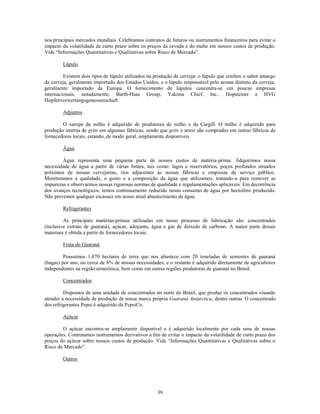 nos principais mercados mundiais. Celebramos contratos de futuros ou instrumentos financeiros para evitar o
impacto da volatilidade de curto prazo sobre os preços da cevada e do malte em nossos custos de produção.
Vide ―Informações Quantitativas e Qualitativas sobre Risco de Mercado‖.

        Lúpulo

         Existem dois tipos de lúpulo utilizados na produção de cerveja: o lúpulo que confere o sabor amargo
da cerveja, geralmente importado dos Estados Unidos, e o lúpulo responsável pelo aroma distinto da cerveja,
geralmente importado da Europa. O fornecimento de lúpulos concentra-se em poucas empresas
internacionais, notadamente, Barth-Haas Group, Yakima Chief, Inc., Hopsteiner e HVG
Hopfenverwertungsgenossenschaft.

        Adjuntos

        O xarope de milho é adquirido de produtores de milho e da Cargill. O milho é adquirido para
produção interna de grits em algumas fábricas, sendo que grits e arroz são comprados em outras fábricas de
fornecedores locais, estando, de modo geral, amplamente disponíveis.

        Água

        Água representa uma pequena parte de nossos custos de matéria-prima. Adquirimos nossa
necessidade de água a partir de várias fontes, tais como: lagos e reservatórios, poços profundos situados
próximos de nossas cervejarias, rios adjacentes às nossas fábricas e empresas de serviço público.
Monitoramos a qualidade, o gosto e a composição da água que utilizamos, tratando-a para remover as
impurezas e observarmos nossas rigorosas normas de qualidade e regulamentações aplicáveis. Em decorrência
dos avanços tecnológicos, temos continuamente reduzido nosso consumo de água por hectolitro produzido.
Não prevemos qualquer escassez em nosso atual abastecimento de água.

        Refrigerantes

         As principais matérias-primas utilizadas em nosso processo de fabricação são: concentrados
(inclusive extrato de guaraná), açúcar, adoçante, água e gás de dióxido de carbono. A maior parte desses
materiais é obtida a partir de fornecedores locais.

        Fruta do Guaraná

         Possuímos 1.070 hectares de terra que nos abastece com 20 toneladas de sementes de guaraná
(bagas) por ano, ou cerca de 8% de nossas necessidades, e o restante é adquirido diretamente de agricultores
independentes na região amazônica, bem como em outras regiões produtoras de guaraná no Brasil.

        Concentrados

         Dispomos de uma unidade de concentrados no norte do Brasil, que produz os concentrados visando
atender a necessidade de produção de nossa marca própria Guaraná Antarctica, dentre outras. O concentrado
dos refrigerantes Pepsi é adquirido da PepsiCo.

        Açúcar

        O açúcar encontra-se amplamente disponível e é adquirido localmente por cada uma de nossas
operações. Contratamos instrumentos derivativos a fim de evitar o impacto da volatilidade de curto prazo dos
preços do açúcar sobre nossos custos de produção. Vide ―Informações Quantitativas e Qualitativas sobre o
Risco de Mercado‖.

        Outros




                                                    39
 