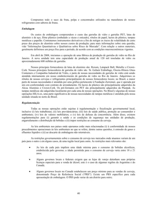 Compramos todo o suco da fruta, polpa e concentrados utilizados na manufatura de nossos
refrigerantes com sabores de frutas.

Embalagem

        Os custos de embalagem compreendem o custo das garrafas de vidro e garrafas PET, latas de
alumínio e de aço, filme plástico (embalado a vácuo e esticado), rótulos de papel, lacres de plástico, tampas
metálicas e papelão. Contratamos instrumentos derivativos a fim de mitigar os riscos da volatilidade de curto
prazo dos preços do alumínio sobre nossos custos de produção; para mais informações sobre esta questão,
vide ―Informações Quantitativas e Qualitativas sobre Risco de Mercado‖. Com relação a outros materiais,
geralmente definimos um preço fixo para o período, de acordo com as condições macroeconômicas vigentes.

         Em abril de 2008, iniciamos a operação de uma fábrica de produção de garrafas de vidro no Rio de
Janeiro. A nova unidade tem uma capacidade de produção anual de 120 mil toneladas de vidro ou
aproximadamente 600 milhões de garrafas.

         Nossos principais fornecedores de latas de alumínio são: Rexam, Latapack Ball, Metallic e Crown-
Cork. Nossos principais fornecedores de garrafas de vidro são St. Gobain Emballage, Owens-Illinois Glass
Containers e Companhia Industrial de Vidro, e parte de nossas necessidades de garrafas de vidro está sendo
atendida internamente em nosso estabelecimento de garrafas de vidro no Rio de Janeiro. Adquirimos os
rótulos de nossas cervejas e refrigerantes principalmente de nossos fornecedores locais; no Brasil, a maior
parte de nossas necessidades é atendida por uma gráfica pertencente à Fundação Zerrenner, que é operada por
nós em conformidade com contrato de arrendamento. Os lacres de plástico são principalmente adquiridos da
Alcoa Alumínio e Crown-Cork. Os pré-formatos em PET são principalmente adquiridos da Plastpak. As
tampas metálicas são adquiridas localmente por cada uma de nossas operações. No Brasil e algumas de nossas
operações HILA-ex, uma parte significativa de nossas necessidades de tampas metálicas é atendida pela nossa
unidade situada no norte do Brasil.

Regulamentação

         Todas as nossas operações estão sujeitas à regulamentação e fiscalização governamental local,
inclusive (i) leis trabalhistas; (ii) leis previdenciárias; (iii) leis de saúde pública, proteção ao consumidor e
ambientais; (iv) leis de valores mobiliários; e (v) leis de defesas da concorrência. Além disso, existem
regulamentações para (i) garantir a saúde e as condições de segurança nas unidades de produção,
engarrafamento e distribuição de bebidas e (ii) impor restrições ao consumo da cerveja.

         As leis ambientais nos países onde operamos estão mais relacionadas (i) à conformidade de nossos
procedimentos operacionais às leis ambientais no que se refere, dentre outras questões, à emissão de gases e
efluentes líquidos e (ii) ao descarte de embalagens não retornáveis.

         As restrições governamentais sobre o consumo de cerveja nos mercados onde atuamos variam de um
país para o outro e em alguns casos, de uma região local para outra. As restrições mais relevantes são:

              As leis de cada país impõem uma idade mínima para o consumo de bebidas alcoólicas,
              estabelecida pelo governo; a idade permitida para o consumo de cerveja varia entre 18 e 21
              anos;

              Alguns governos locais e federais exigem que as lojas de varejo detenham suas próprias
              licenças especiais para a venda de álcool; este é o caso de algumas regiões da Argentina e do
              Canadá;

              Alguns governos locais no Canadá estabelecem um preço mínimo para as vendas de cerveja,
              denominado Preço de Referência Social (―PRS‖). Existe um PRS específico para cada
              apresentação de embalagem. O PRS pode variar de um distrito para outro;




                                                       40
 