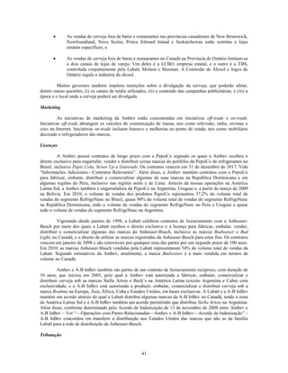As vendas de cerveja fora de bares e restaurantes nas províncias canadenses de New Brunswick,
              Newfoundland, Nova Scotia, Prince Edward Island e Saskatchewan estão restritas a lojas
              estatais específicas; e

              As vendas de cerveja fora de bares e restaurantes no Canadá na Província de Ontário limitam-se
              a dois canais de lojas de varejo. Um deles é a LCBO, empresa estatal, e o outro é a TBS,
              controlada conjuntamente pela Labatt, Molson e Sleeman. A Comissão de Álcool e Jogos de
              Ontário regula a indústria do álcool.

         Muitos governos também impõem restrições sobre a divulgação da cerveja, que poderão afetar,
dentre outras questões, (i) os canais de mídia utilizados, (ii) o conteúdo das campanhas publicitárias; e (iii) a
época e o local onde a cerveja poderá ser divulgada.

Marketing

         As iniciativas de marketing da Ambev estão concentradas em iniciativas off-trade e on-trade.
Iniciativas off-trade abrangem os veículos de comunicação de massa, tais como televisão, rádio, revistas e
sites na Internet. Iniciativas on-trade incluem banners e melhorias no ponto de venda, tais como mobiliário
decorado e refrigeradores das marcas.

Licenças

          A Ambev possui contratos de longo prazo com a PepsiCo segundo os quais a Ambev recebeu o
direito exclusivo para engarrafar, vender e distribuir certas marcas do portfólio da PepsiCo de refrigerantes no
Brasil, inclusive Pepsi Cola, Seven Up e Gatorade. Os contratos vencem em 31 de dezembro de 2017. Vide
―Informações Adicionais—Contratos Relevantes‖. Além disso, a Ambev mantém contratos com a PepsiCo
para fabricar, embalar, distribuir e comercializar algumas de suas marcas na República Dominicana e em
algumas regiões do Peru, inclusive nas regiões norte e de Lima. Através de nossas operações na América
Latina Sul, a Ambev também é engarrafadora da PepsiCo na Argentina, Uruguai e, a partir de março de 2009
na Bolívia. Em 2010, o volume de vendas dos produtos PepsiCo representou 37,2% do volume total de
vendas do segmento RefrigeNanc no Brasil, quase 90% do volume total de vendas do segmento RefrigeNanc
na República Dominicana, todo o volume de vendas do segmento RefrigeNanc no Peru e Uruguai e quase
todo o volume de vendas do segmento RefrigeNanc na Argentina.

          Vigorando desde janeiro de 1998, a Labatt celebrou contratos de licenciamento com a Anheuser-
Busch por meio dos quais a Labatt recebeu o direito exclusivo e a licença para fabricar, embalar, vender,
distribuir e comercializar algumas das marcas da Anheuser-Busch, inclusive as marcas Budweiser e Bud
Light, no Canadá, e o direito de utilizar as marcas registradas da Anheuser-Busch para estes fins. Os contratos
vencem em janeiro de 2098 e são renováveis por qualquer uma das partes por um segundo prazo de 100 anos.
Em 2010, as marcas Anheuser-Busch vendidas pela Labatt representaram 54% do volume total de vendas da
Labatt. Segundo estimativas da Ambev, atualmente, a marca Budweiser é a mais vendida em termos de
volume no Canadá.

          Ambev e A-B InBev também são partes de um contrato de licenciamento recíproco, com duração de
10 anos, que iniciou em 2005, pelo qual a Ambev está autorizada a fabricar, embalar, comercializar e
distribuir cerveja sob as marcas Stella Artois e Beck’s na América Latina (exceto Argentina e Cuba) com
exclusividade, e a A-B InBev está autorizada a produzir, embalar, comercializar e distribuir cerveja sob a
marca Brahma na Europa, Ásia, África, Cuba e Estados Unidos, em bases exclusivas. A Labatt e a A-B InBev
mantém um acordo através do qual a Labatt distribui algumas marcas da A-B InBev no Canadá, tendo a zona
da América Latina Sul e a A-B InBev também um acordo permitindo que distribua Stella Artois na Argentina.
Além disso, conforme determinado pelo Acordo de Indenização de 13 de novembro de 2008 entre Ambev e
A-B InBev – Ver ―—Operações com Partes Relacionadas—Ambev e A-B InBev—Acordo de Indenização‖ –
A-B InBev concordou em transferir a distribuição nos Estados Unidos das marcas que não as da família
Labatt para a rede de distribuição da Anheuser-Busch.

Tributação


                                                       41
 