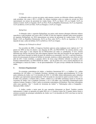Cerveja

         A tributação sobre a cerveja nos países onde atuamos consiste em diferentes tributos específicos a
cada jurisdição, tais como o IPI e o ICMS. Os tributos incidentes sobre as vendas de cerveja em 2010
representaram em termos de percentual de vendas brutas: 29,7% no Brasil; 22% no Canadá; 16,2% na
América Central; 34,8% no Equador; 44,2% no Peru; 59,4% na República Dominicana; 26,1% na Argentina;
33,5% na Bolívia; 25,4% no Chile; 16,0% no Paraguai; e 25,8% no Uruguai.


        RefrigeNanc

         A tributação sobre o segmento RefrigeNanc nos países onde atuamos abrangem diferentes tributos
específicos a cada jurisdição, tais como o IPI e o ICMS. O valor dos impostos cobrados sobre nossos produtos
do segmento RefrigeNanc em 2010 representaram em termos de percentual de vendas brutas: 24,6% no
Brasil; 13,4% na República Dominicana; 28,1% no Peru; entre 24,7% e 26,5% na Argentina (o % final
depende do tipo e sabor da bebida); 28,5% na Bolívia e 34,5% no Uruguai.

        Mudanças da Tributação no Brasil

         Em novembro de 2008, o Congresso brasileiro aprovou certas mudanças (com vigência em 1º de
janeiro de 2009) na base de cálculo e nas alíquotas do IPI e do PIS/COFINS. No sistema anterior, esses
impostos eram pagos a uma alíquota fixa de R$/hectolitro por todos os contribuintes. O novo sistema
determina que marcas com preços mais altos paguem impostos mais altos por hectolitro do que aquelas com
preços mais baixos baseado na tabela de preço de referência ao consumidor. Em 2011, o governo brasileiro,
através de uma pesquisa de preços de bebidas no mercado, atualizou a tabela supracitada, com efeito em 4 de
abril de 2011. Como resultado, o aumento efetivo da nossa carga tributária referente ao Imposto sobre
Produtos Industrializados e ao PIS/COFINS da Ambev – que de acordo com o novo sistema depende do mix
de embalagens e marcas da Ambev -- foi de aproximadamente 13% para cerveja e bebidas não alcoólicas em
média.

C.      Estrutura Organizacional

         Os acionistas controladores da Ambev, a Interbrew International B.V. e a AmBrew S.A., ambas
subsidiárias da A-B InBev, e a Fundação Zerrenner, detinham em conjunto aproximadamente 91,1% das
ações ordinárias da Ambev em 31 de dezembro de 2010. A A-B InBev detém indiretamente ações ordinárias
da Ambev que representam aproximadamente 74,0% do poder de voto total do capital social da Ambev. A A-
B InBev tem, portanto, o controle sobre a Ambev, embora (i) a A-B InBev permaneça sujeita ao Acordo de
Acionistas da Ambev com a Fundação Zerrenner, e (ii) a A-B InBev seja controlada conjuntamente pelos
senhores Lemann, Sicupira e Telles e pelos ex-acionistas controladores da Interbrew. Para mais informações
sobre essas questões, vide ―—Acordo de Acionistas da Ambev‖ e ―Informações sobre a Companhia—
Operações InBev-Ambev‖.

         A Ambev conduz a maior parte de suas operações diretamente no Brasil. Também controla
indiretamente a Labatt, as operações da região HILA-ex, e a América Latina Sul. O quadro abaixo ilustra a
estrutura acionária das principais subsidiárias da Ambev em 31 de dezembro de 2010, com base no total do
capital social detido.




                                                    42
 