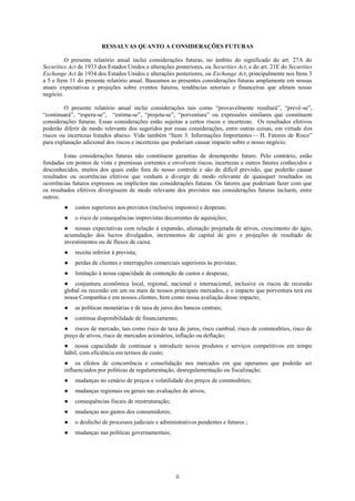 RESSALVAS QUANTO A CONSIDERAÇÕES FUTURAS

         O presente relatório anual inclui considerações futuras, no âmbito do significado do art. 27A do
Securities Act de 1933 dos Estados Unidos e alterações posteriores, ou Securities Act, e do art. 21E do Securities
Exchange Act de 1934 dos Estados Unidos e alterações posteriores, ou Exchange Act, principalmente nos Itens 3
a 5 e Item 11 do presente relatório anual. Baseamos as presentes considerações futuras amplamente em nossas
atuais expectativas e projeções sobre eventos futuros, tendências setoriais e financeiras que afetam nosso
negócio.

         O presente relatório anual inclui considerações tais como ―provavelmente resultará‖, ―prevê-se‖,
―continuará‖, ―espera-se‖, ―estima-se‖, ―projeta-se‖, ―porventura‖ ou expressões similares que constituem
considerações futuras. Essas considerações estão sujeitas a certos riscos e incertezas. Os resultados efetivos
poderão diferir de modo relevante dos sugeridos por essas considerações, entre outras coisas, em virtude dos
riscos ou incertezas listados abaixo. Vide também ―Item 3. Informações Importantes— H. Fatores de Risco‖
para explanação adicional dos riscos e incertezas que poderiam causar impacto sobre o nosso negócio.

         Estas considerações futuras não constituem garantias de desempenho futuro. Pelo contrário, estão
fundadas em pontos de vista e premissas correntes e envolvem riscos, incertezas e outros fatores conhecidos e
desconhecidos, muitos dos quais estão fora do nosso controle e são de difícil previsão, que poderão causar
resultados ou ocorrências efetivos que venham a divergir de modo relevante de quaisquer resultados ou
ocorrências futuros expressos ou implícitos nas considerações futuras. Os fatores que poderiam fazer com que
os resultados efetivos divergissem de modo relevante dos previstos nas considerações futuras incluem, entre
outros:
         ●   custos superiores aos previstos (inclusive impostos) e despesas;
         ●   o risco de consequências imprevistas decorrentes de aquisições;
         ● nossas expectativas com relação à expansão, alienação projetada de ativos, crescimento do ágio,
         acumulação dos lucros divulgados, incrementos de capital de giro e projeções de resultado de
         investimentos ou de fluxos de caixa;
         ●   receita inferior à prevista;
         ●   perdas de clientes e interrupções comerciais superiores às previstas;
         ●   limitação à nossa capacidade de contenção de custos e despesas;
         ● conjuntura econômica local, regional, nacional e internacional, inclusive os riscos de recessão
         global ou recessão em um ou mais de nossos principais mercados, e o impacto que porventura terá em
         nossa Companhia e em nossos clientes, bem como nossa avaliação desse impacto;
         ●   as políticas monetárias e de taxa de juros dos bancos centrais;
         ●   contínua disponibilidade de financiamento;
         ● riscos de mercado, tais como risco de taxa de juros, risco cambial, risco de commodities, risco de
         preço de ativos, risco de mercados acionários, inflação ou deflação;
         ● nossa capacidade de continuar a introduzir novos produtos e serviços competitivos em tempo
         hábil, com eficiência em termos de custo;
         ● os efeitos de concorrência e consolidação nos mercados em que operamos que poderão ser
         influenciados por políticas de regulamentação, desregulamentação ou fiscalização;
         ●   mudanças no cenário de preços e volatilidade dos preços de commodities;
         ●   mudanças regionais ou gerais nas avaliações de ativos;
         ●   consequências fiscais de reestruturação;
         ●   mudanças nos gastos dos consumidores;
         ●   o desfecho de processos judiciais e administrativos pendentes e futuros ;
         ●   mudanças nas políticas governamentais;




                                                        ii
 
