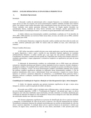 ITEM 5. ANÁLISE OPERACIONAL E FINANCEIRA E PERSPECTIVAS

A.           Resultados Operacionais

Introdução

         A discussão e análise da administração sobre a situação financeira e os resultados operacionais a
seguir devem ser lidas em conjunto com nossas demonstrações contábeis auditadas incluídas neste relatório
anual. Este relatório anual contém discussões sobre considerações futuras que envolvem riscos e incertezas.
Nossos resultados reais podem apresentar diferenças relevantes em relação àqueles discutidos nas
considerações futuras, resultante de vários fatores incluindo, sem limitação, aqueles apresentados em
―Ressalvas Quanto a Considerações Futuras‖ e os assuntos em geral apresentados neste relatório anual.

        A Ambev elaborou suas demonstrações contábeis consolidadas e auditadas em 31 de dezembro de
2010, 2009 e 2008 referentes aos exercícios findos nessas datas, em reais, de acordo com as IFRS, conforme
promulgadas pelo IASB.

         As informações financeiras e respectivas discussão e análise contidas neste Item estão de acordo com
as IFRS, conforme publicadas pelo IASB. Os valores estão em milhões de reais, salvo observação em
contrário.

Práticas Contábeis Relevantes

         A SEC define uma prática contábil relevante como sendo aquela para a qual há uma alternativa entre
as opções disponíveis, e para a qual a escolha de uma alternativa legítima implicaria em resultados
substancialmente diferentes. A Ambev acredita que o que segue são suas práticas contábeis relevantes.
Consideramos uma prática contábil relevante quando ela é importante para retratar nossa situação financeira e
resultados operacionais, e requer julgamentos e estimativas complexos ou significativos por parte de nossa
administração.

          A elaboração de demonstrações contábeis em conformidade com as IFRS requer que utilizemos
estimativas e adotemos premissas que afetam os valores reportados de ativos e passivos, receitas e despesas e
divulgações contábeis. Os resultados efetivos podem diferir dos estimados de acordo com diferentes variáveis,
premissas ou condições. A Nota 3 de nossas demonstrações contábeis consolidadas auditadas inclui sumário
das políticas contábeis significativas aplicadas na elaboração dessas demonstrações contábeis. A fim de
propiciar entendimento sobre como a administração forma seus pareceres a respeito de eventos futuros,
inclusive as variáveis e premissas subjacentes às estimativas, e a sensibilidade desses pareceres frente a
diferentes variáveis e condições, incluímos abaixo uma breve explicação de nossas políticas contábeis mais
significativas.

Contabilização de Combinação de Negócios e Redução no Valor Recuperável de Ágio e Ativos Intangíveis

         A Ambev fez algumas aquisições que geraram montantes significativos de ágio e outros ativos
intangíveis, inclusive a partir da aquisição da Labatt e da Quinsa.

         De acordo com as IFRS, o ágio é calculado como a diferença entre o valor de compra e o valor justo
dos ativos líquidos adquiridos. A IFRS 3, ―Combinações de Negócios‖, não permite que o ágio e os ativos
intangíveis com vidas úteis indefinidas sejam amortizados, devendo, entretanto, ser testados anualmente para
verificação de indicação de redução no valor recuperável. Nossos ativos intangíveis com vidas úteis definidas
são amortizados durante suas vidas úteis estimadas.

         Nós fazemos julgamentos significativos no processo de identificação dos ativos e passivos tangíveis
e intangíveis, na determinação do valor de tais ativos e passivos e da vida útil remanescente dos mesmos.
Normalmente contratamos empresas de avaliação terceirizadas para nos auxiliar na determinação do valor dos
ativos e passivos adquiridos. A avaliação desses ativos e passivos baseia-se em premissas e critérios que
incluem, em alguns casos, estimativas de fluxo de caixa futuro, descontado a valor presente pelas taxas


                                                     46
 